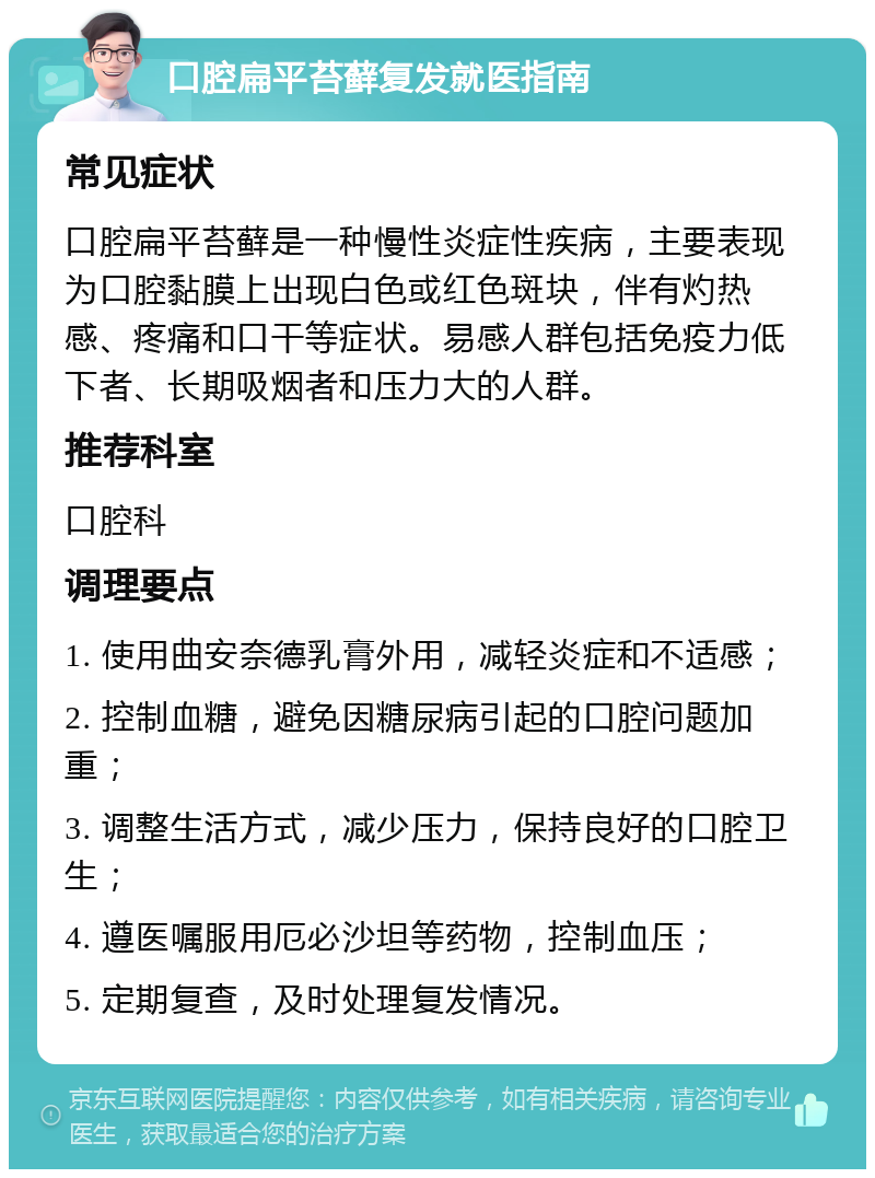 口腔扁平苔藓复发就医指南 常见症状 口腔扁平苔藓是一种慢性炎症性疾病，主要表现为口腔黏膜上出现白色或红色斑块，伴有灼热感、疼痛和口干等症状。易感人群包括免疫力低下者、长期吸烟者和压力大的人群。 推荐科室 口腔科 调理要点 1. 使用曲安奈德乳膏外用，减轻炎症和不适感； 2. 控制血糖，避免因糖尿病引起的口腔问题加重； 3. 调整生活方式，减少压力，保持良好的口腔卫生； 4. 遵医嘱服用厄必沙坦等药物，控制血压； 5. 定期复查，及时处理复发情况。