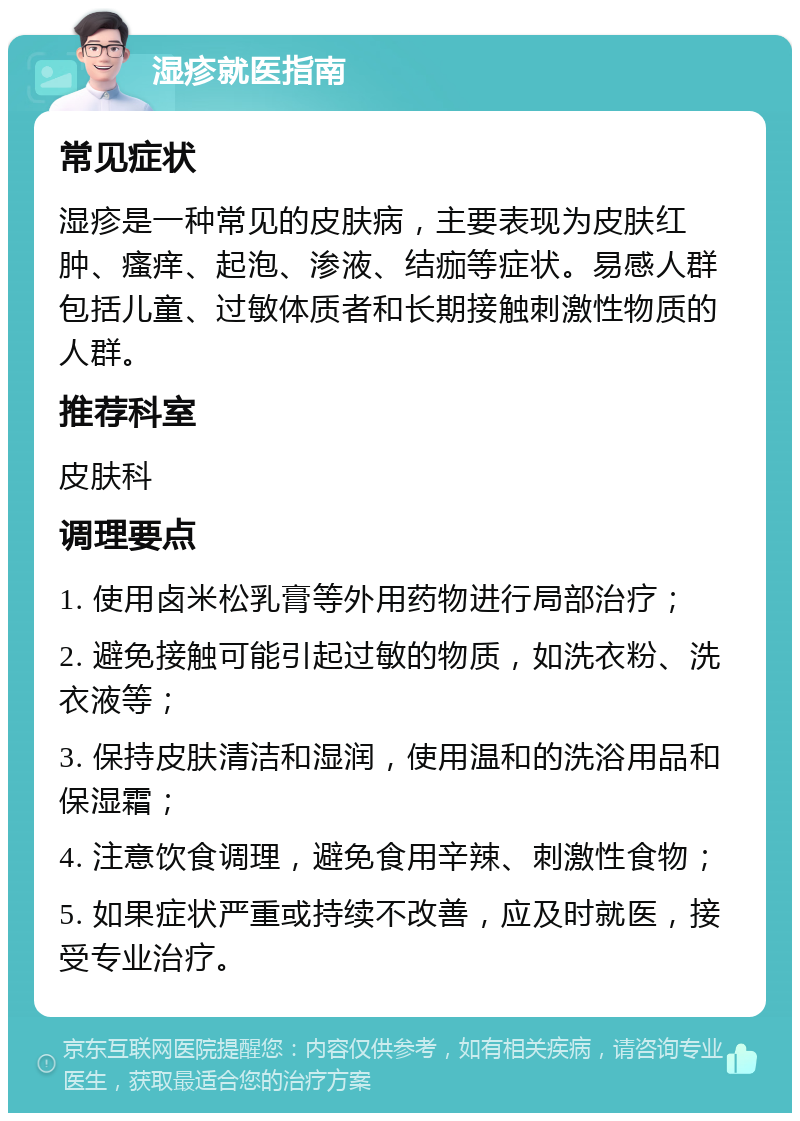 湿疹就医指南 常见症状 湿疹是一种常见的皮肤病，主要表现为皮肤红肿、瘙痒、起泡、渗液、结痂等症状。易感人群包括儿童、过敏体质者和长期接触刺激性物质的人群。 推荐科室 皮肤科 调理要点 1. 使用卤米松乳膏等外用药物进行局部治疗； 2. 避免接触可能引起过敏的物质，如洗衣粉、洗衣液等； 3. 保持皮肤清洁和湿润，使用温和的洗浴用品和保湿霜； 4. 注意饮食调理，避免食用辛辣、刺激性食物； 5. 如果症状严重或持续不改善，应及时就医，接受专业治疗。