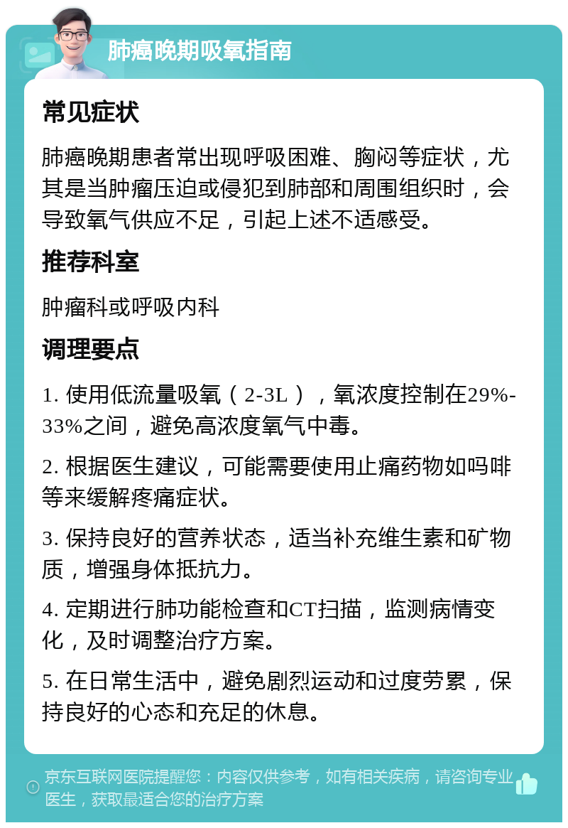 肺癌晚期吸氧指南 常见症状 肺癌晚期患者常出现呼吸困难、胸闷等症状，尤其是当肿瘤压迫或侵犯到肺部和周围组织时，会导致氧气供应不足，引起上述不适感受。 推荐科室 肿瘤科或呼吸内科 调理要点 1. 使用低流量吸氧（2-3L），氧浓度控制在29%-33%之间，避免高浓度氧气中毒。 2. 根据医生建议，可能需要使用止痛药物如吗啡等来缓解疼痛症状。 3. 保持良好的营养状态，适当补充维生素和矿物质，增强身体抵抗力。 4. 定期进行肺功能检查和CT扫描，监测病情变化，及时调整治疗方案。 5. 在日常生活中，避免剧烈运动和过度劳累，保持良好的心态和充足的休息。