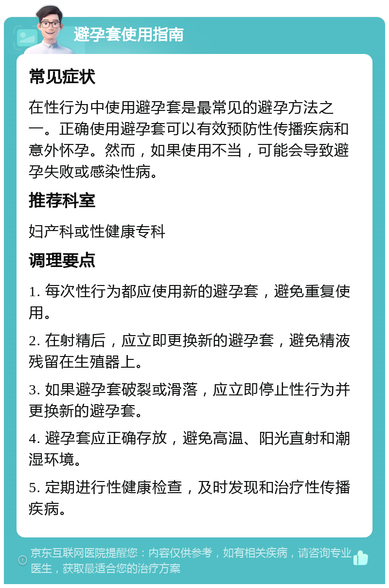 避孕套使用指南 常见症状 在性行为中使用避孕套是最常见的避孕方法之一。正确使用避孕套可以有效预防性传播疾病和意外怀孕。然而，如果使用不当，可能会导致避孕失败或感染性病。 推荐科室 妇产科或性健康专科 调理要点 1. 每次性行为都应使用新的避孕套，避免重复使用。 2. 在射精后，应立即更换新的避孕套，避免精液残留在生殖器上。 3. 如果避孕套破裂或滑落，应立即停止性行为并更换新的避孕套。 4. 避孕套应正确存放，避免高温、阳光直射和潮湿环境。 5. 定期进行性健康检查，及时发现和治疗性传播疾病。