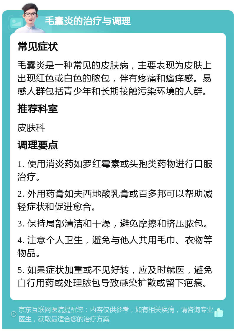 毛囊炎的治疗与调理 常见症状 毛囊炎是一种常见的皮肤病，主要表现为皮肤上出现红色或白色的脓包，伴有疼痛和瘙痒感。易感人群包括青少年和长期接触污染环境的人群。 推荐科室 皮肤科 调理要点 1. 使用消炎药如罗红霉素或头孢类药物进行口服治疗。 2. 外用药膏如夫西地酸乳膏或百多邦可以帮助减轻症状和促进愈合。 3. 保持局部清洁和干燥，避免摩擦和挤压脓包。 4. 注意个人卫生，避免与他人共用毛巾、衣物等物品。 5. 如果症状加重或不见好转，应及时就医，避免自行用药或处理脓包导致感染扩散或留下疤痕。