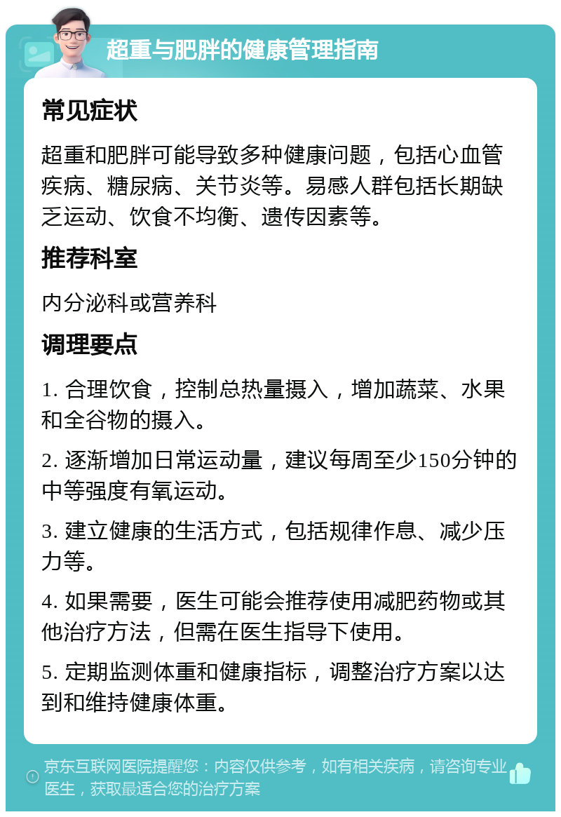 超重与肥胖的健康管理指南 常见症状 超重和肥胖可能导致多种健康问题，包括心血管疾病、糖尿病、关节炎等。易感人群包括长期缺乏运动、饮食不均衡、遗传因素等。 推荐科室 内分泌科或营养科 调理要点 1. 合理饮食，控制总热量摄入，增加蔬菜、水果和全谷物的摄入。 2. 逐渐增加日常运动量，建议每周至少150分钟的中等强度有氧运动。 3. 建立健康的生活方式，包括规律作息、减少压力等。 4. 如果需要，医生可能会推荐使用减肥药物或其他治疗方法，但需在医生指导下使用。 5. 定期监测体重和健康指标，调整治疗方案以达到和维持健康体重。