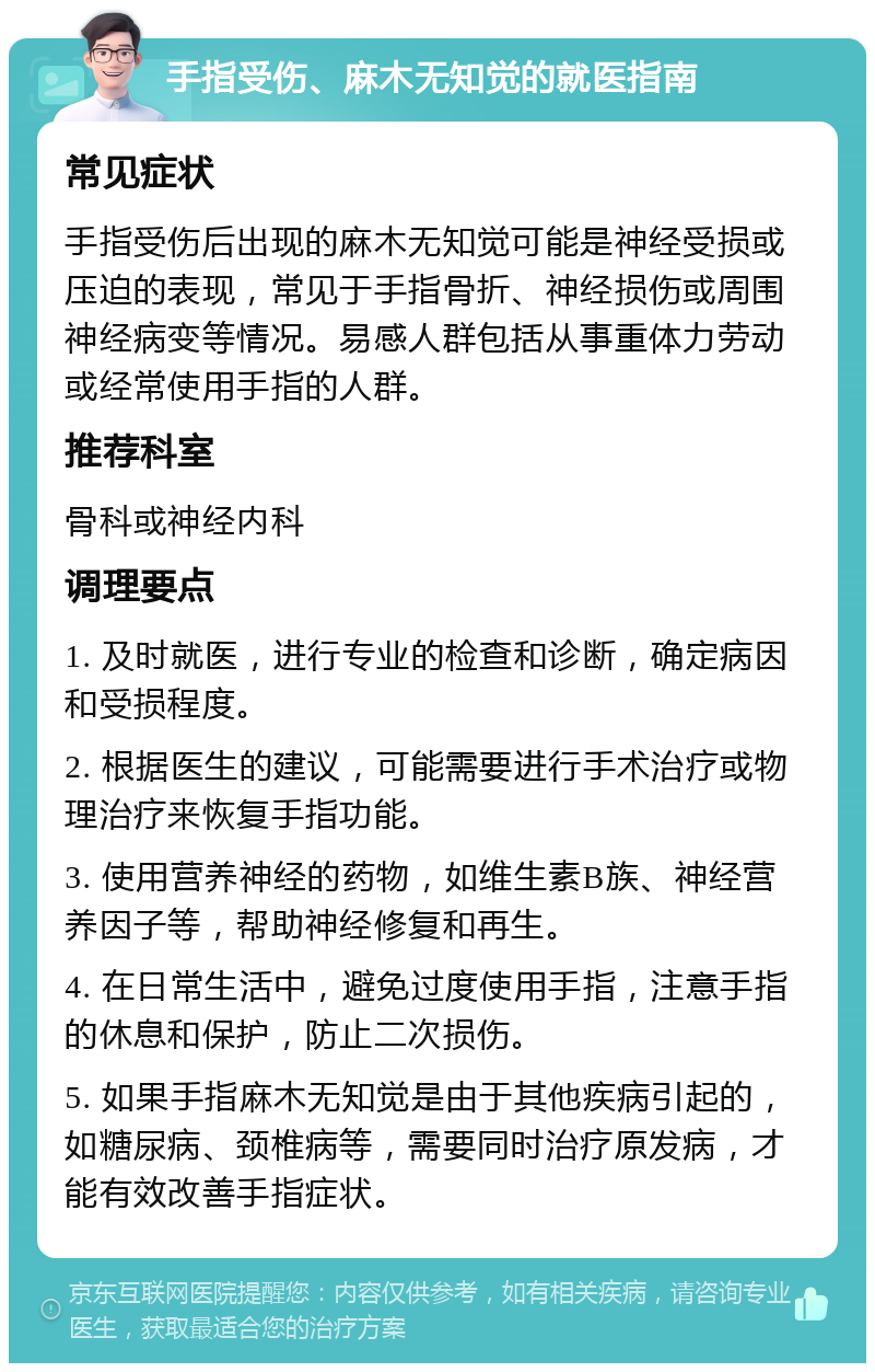 手指受伤、麻木无知觉的就医指南 常见症状 手指受伤后出现的麻木无知觉可能是神经受损或压迫的表现，常见于手指骨折、神经损伤或周围神经病变等情况。易感人群包括从事重体力劳动或经常使用手指的人群。 推荐科室 骨科或神经内科 调理要点 1. 及时就医，进行专业的检查和诊断，确定病因和受损程度。 2. 根据医生的建议，可能需要进行手术治疗或物理治疗来恢复手指功能。 3. 使用营养神经的药物，如维生素B族、神经营养因子等，帮助神经修复和再生。 4. 在日常生活中，避免过度使用手指，注意手指的休息和保护，防止二次损伤。 5. 如果手指麻木无知觉是由于其他疾病引起的，如糖尿病、颈椎病等，需要同时治疗原发病，才能有效改善手指症状。