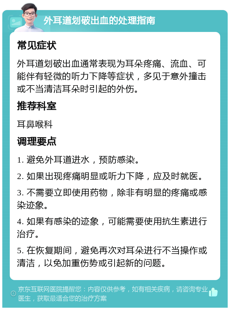 外耳道划破出血的处理指南 常见症状 外耳道划破出血通常表现为耳朵疼痛、流血、可能伴有轻微的听力下降等症状，多见于意外撞击或不当清洁耳朵时引起的外伤。 推荐科室 耳鼻喉科 调理要点 1. 避免外耳道进水，预防感染。 2. 如果出现疼痛明显或听力下降，应及时就医。 3. 不需要立即使用药物，除非有明显的疼痛或感染迹象。 4. 如果有感染的迹象，可能需要使用抗生素进行治疗。 5. 在恢复期间，避免再次对耳朵进行不当操作或清洁，以免加重伤势或引起新的问题。