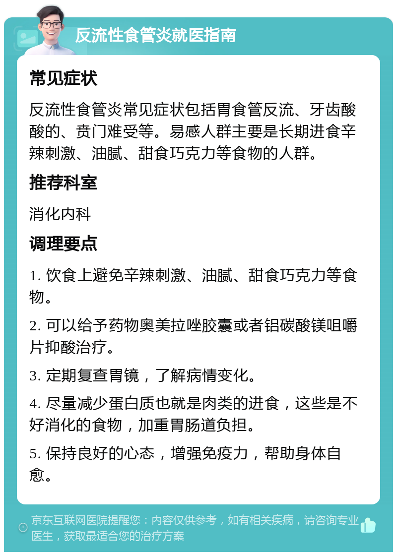 反流性食管炎就医指南 常见症状 反流性食管炎常见症状包括胃食管反流、牙齿酸酸的、贲门难受等。易感人群主要是长期进食辛辣刺激、油腻、甜食巧克力等食物的人群。 推荐科室 消化内科 调理要点 1. 饮食上避免辛辣刺激、油腻、甜食巧克力等食物。 2. 可以给予药物奥美拉唑胶囊或者铝碳酸镁咀嚼片抑酸治疗。 3. 定期复查胃镜，了解病情变化。 4. 尽量减少蛋白质也就是肉类的进食，这些是不好消化的食物，加重胃肠道负担。 5. 保持良好的心态，增强免疫力，帮助身体自愈。