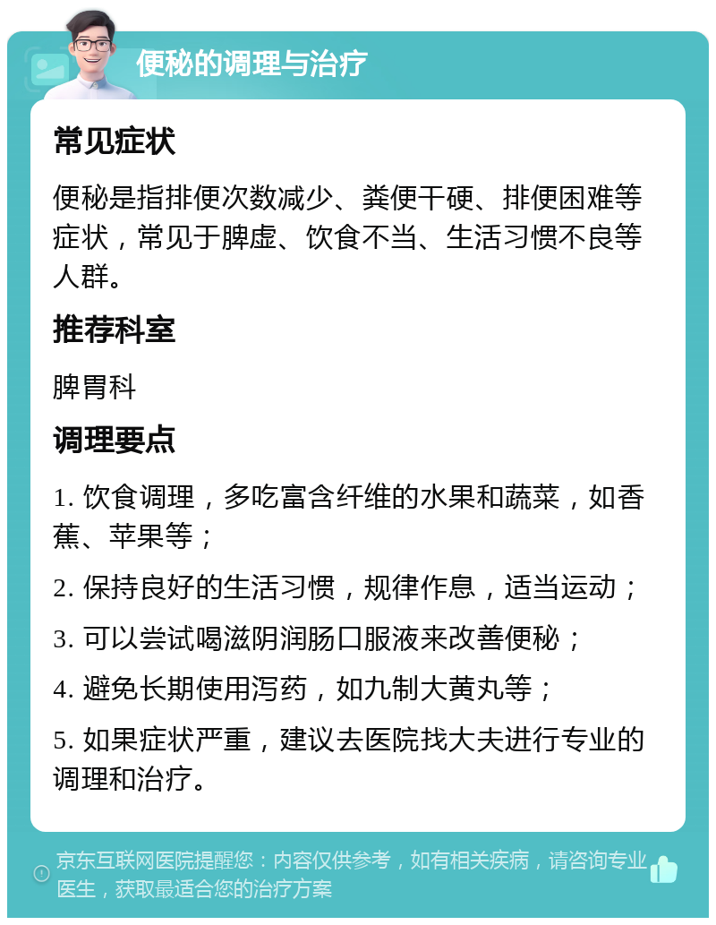 便秘的调理与治疗 常见症状 便秘是指排便次数减少、粪便干硬、排便困难等症状，常见于脾虚、饮食不当、生活习惯不良等人群。 推荐科室 脾胃科 调理要点 1. 饮食调理，多吃富含纤维的水果和蔬菜，如香蕉、苹果等； 2. 保持良好的生活习惯，规律作息，适当运动； 3. 可以尝试喝滋阴润肠口服液来改善便秘； 4. 避免长期使用泻药，如九制大黄丸等； 5. 如果症状严重，建议去医院找大夫进行专业的调理和治疗。