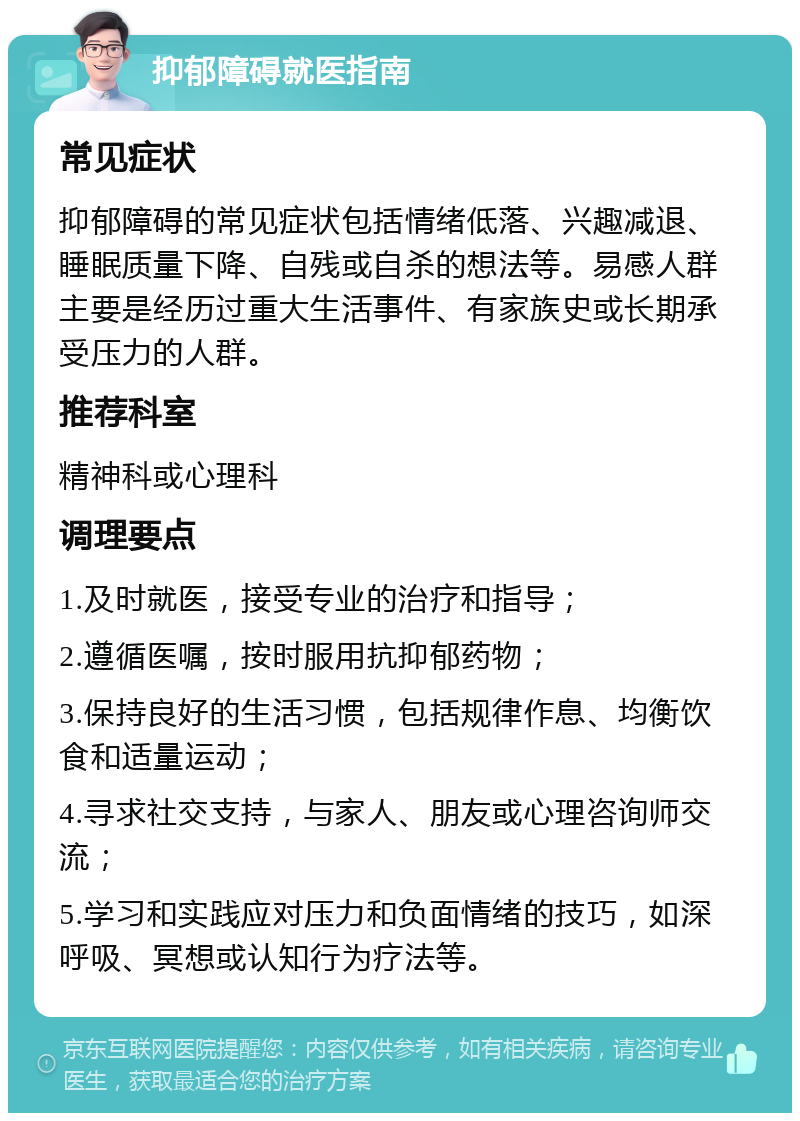 抑郁障碍就医指南 常见症状 抑郁障碍的常见症状包括情绪低落、兴趣减退、睡眠质量下降、自残或自杀的想法等。易感人群主要是经历过重大生活事件、有家族史或长期承受压力的人群。 推荐科室 精神科或心理科 调理要点 1.及时就医，接受专业的治疗和指导； 2.遵循医嘱，按时服用抗抑郁药物； 3.保持良好的生活习惯，包括规律作息、均衡饮食和适量运动； 4.寻求社交支持，与家人、朋友或心理咨询师交流； 5.学习和实践应对压力和负面情绪的技巧，如深呼吸、冥想或认知行为疗法等。