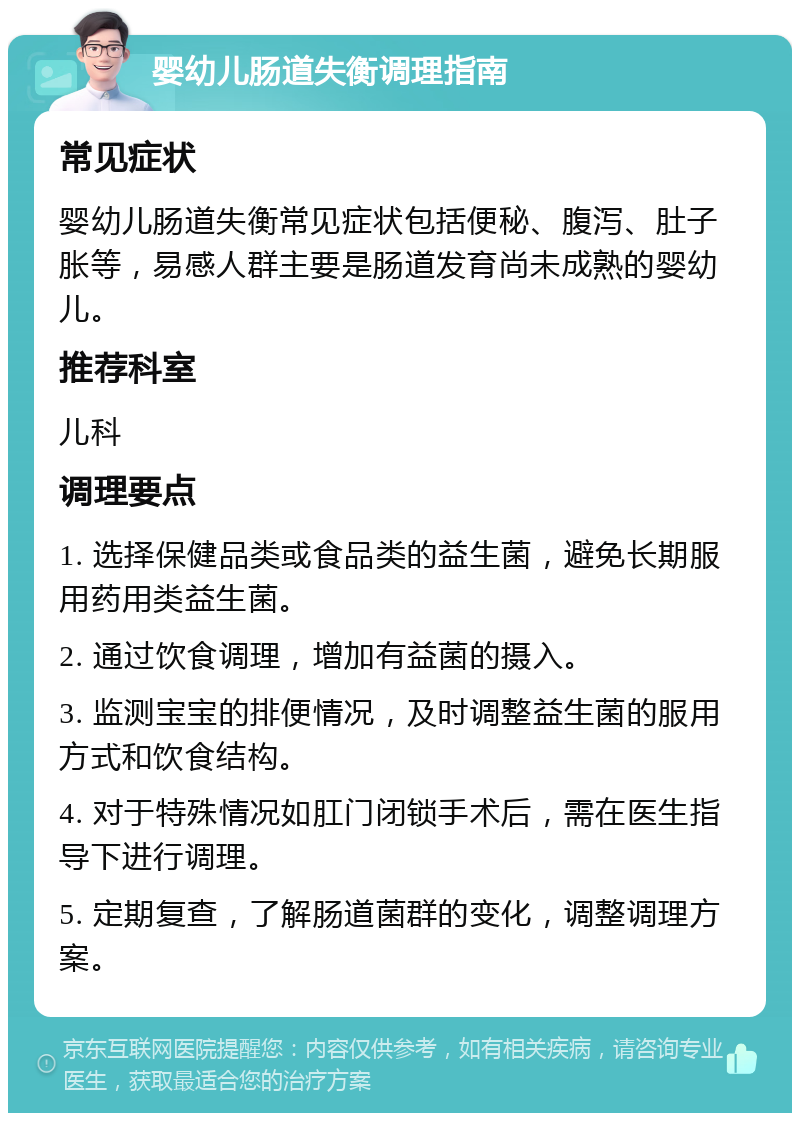 婴幼儿肠道失衡调理指南 常见症状 婴幼儿肠道失衡常见症状包括便秘、腹泻、肚子胀等，易感人群主要是肠道发育尚未成熟的婴幼儿。 推荐科室 儿科 调理要点 1. 选择保健品类或食品类的益生菌，避免长期服用药用类益生菌。 2. 通过饮食调理，增加有益菌的摄入。 3. 监测宝宝的排便情况，及时调整益生菌的服用方式和饮食结构。 4. 对于特殊情况如肛门闭锁手术后，需在医生指导下进行调理。 5. 定期复查，了解肠道菌群的变化，调整调理方案。