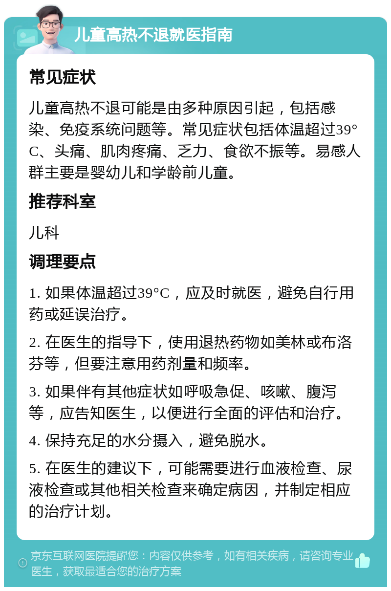 儿童高热不退就医指南 常见症状 儿童高热不退可能是由多种原因引起，包括感染、免疫系统问题等。常见症状包括体温超过39°C、头痛、肌肉疼痛、乏力、食欲不振等。易感人群主要是婴幼儿和学龄前儿童。 推荐科室 儿科 调理要点 1. 如果体温超过39°C，应及时就医，避免自行用药或延误治疗。 2. 在医生的指导下，使用退热药物如美林或布洛芬等，但要注意用药剂量和频率。 3. 如果伴有其他症状如呼吸急促、咳嗽、腹泻等，应告知医生，以便进行全面的评估和治疗。 4. 保持充足的水分摄入，避免脱水。 5. 在医生的建议下，可能需要进行血液检查、尿液检查或其他相关检查来确定病因，并制定相应的治疗计划。