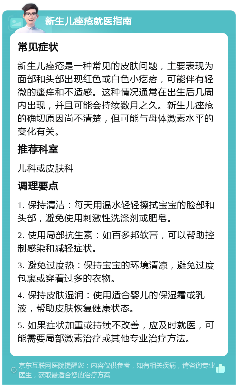 新生儿痤疮就医指南 常见症状 新生儿痤疮是一种常见的皮肤问题，主要表现为面部和头部出现红色或白色小疙瘩，可能伴有轻微的瘙痒和不适感。这种情况通常在出生后几周内出现，并且可能会持续数月之久。新生儿痤疮的确切原因尚不清楚，但可能与母体激素水平的变化有关。 推荐科室 儿科或皮肤科 调理要点 1. 保持清洁：每天用温水轻轻擦拭宝宝的脸部和头部，避免使用刺激性洗涤剂或肥皂。 2. 使用局部抗生素：如百多邦软膏，可以帮助控制感染和减轻症状。 3. 避免过度热：保持宝宝的环境清凉，避免过度包裹或穿着过多的衣物。 4. 保持皮肤湿润：使用适合婴儿的保湿霜或乳液，帮助皮肤恢复健康状态。 5. 如果症状加重或持续不改善，应及时就医，可能需要局部激素治疗或其他专业治疗方法。