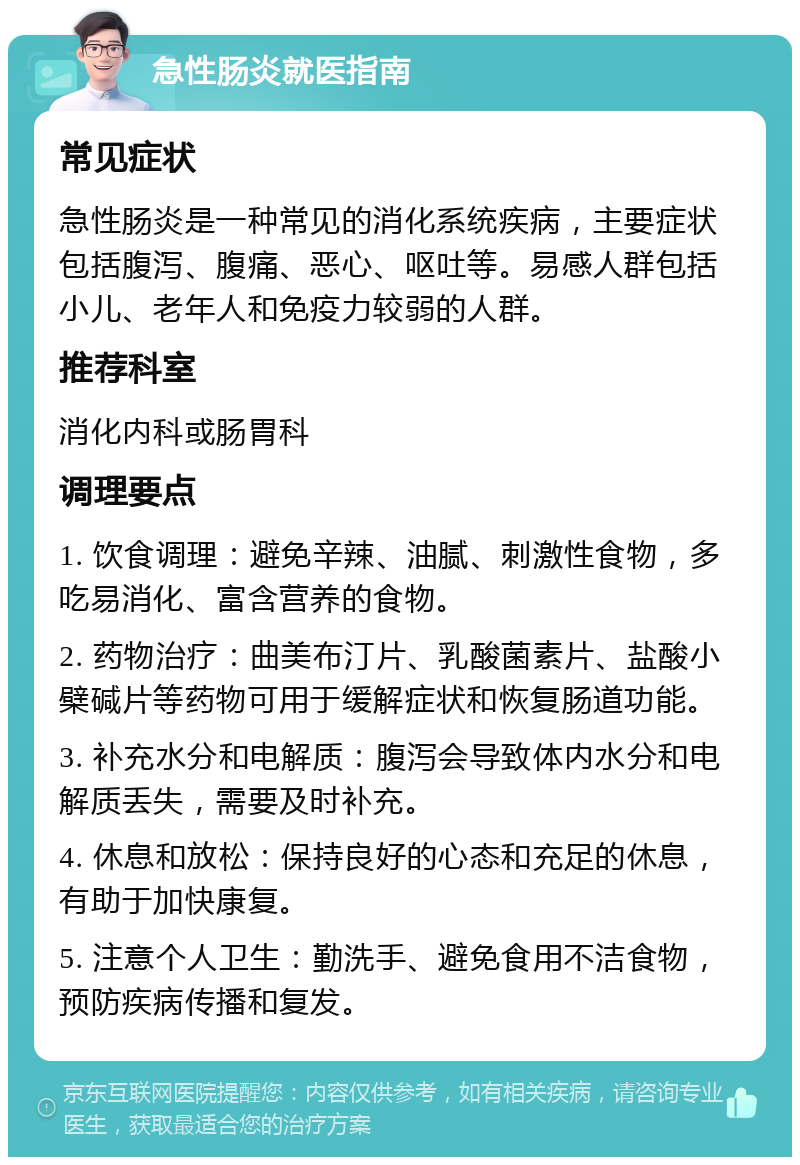 急性肠炎就医指南 常见症状 急性肠炎是一种常见的消化系统疾病，主要症状包括腹泻、腹痛、恶心、呕吐等。易感人群包括小儿、老年人和免疫力较弱的人群。 推荐科室 消化内科或肠胃科 调理要点 1. 饮食调理：避免辛辣、油腻、刺激性食物，多吃易消化、富含营养的食物。 2. 药物治疗：曲美布汀片、乳酸菌素片、盐酸小檗碱片等药物可用于缓解症状和恢复肠道功能。 3. 补充水分和电解质：腹泻会导致体内水分和电解质丢失，需要及时补充。 4. 休息和放松：保持良好的心态和充足的休息，有助于加快康复。 5. 注意个人卫生：勤洗手、避免食用不洁食物，预防疾病传播和复发。