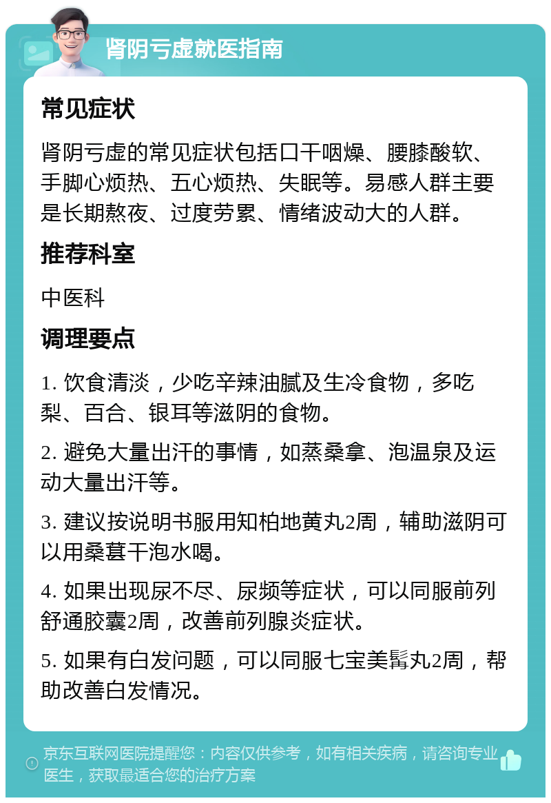 肾阴亏虚就医指南 常见症状 肾阴亏虚的常见症状包括口干咽燥、腰膝酸软、手脚心烦热、五心烦热、失眠等。易感人群主要是长期熬夜、过度劳累、情绪波动大的人群。 推荐科室 中医科 调理要点 1. 饮食清淡，少吃辛辣油腻及生冷食物，多吃梨、百合、银耳等滋阴的食物。 2. 避免大量出汗的事情，如蒸桑拿、泡温泉及运动大量出汗等。 3. 建议按说明书服用知柏地黄丸2周，辅助滋阴可以用桑葚干泡水喝。 4. 如果出现尿不尽、尿频等症状，可以同服前列舒通胶囊2周，改善前列腺炎症状。 5. 如果有白发问题，可以同服七宝美髯丸2周，帮助改善白发情况。