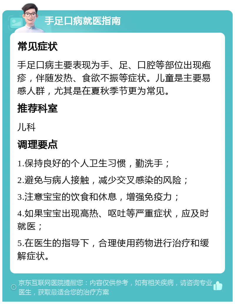 手足口病就医指南 常见症状 手足口病主要表现为手、足、口腔等部位出现疱疹，伴随发热、食欲不振等症状。儿童是主要易感人群，尤其是在夏秋季节更为常见。 推荐科室 儿科 调理要点 1.保持良好的个人卫生习惯，勤洗手； 2.避免与病人接触，减少交叉感染的风险； 3.注意宝宝的饮食和休息，增强免疫力； 4.如果宝宝出现高热、呕吐等严重症状，应及时就医； 5.在医生的指导下，合理使用药物进行治疗和缓解症状。