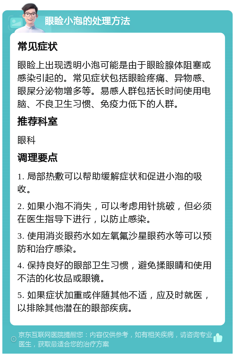 眼睑小泡的处理方法 常见症状 眼睑上出现透明小泡可能是由于眼睑腺体阻塞或感染引起的。常见症状包括眼睑疼痛、异物感、眼屎分泌物增多等。易感人群包括长时间使用电脑、不良卫生习惯、免疫力低下的人群。 推荐科室 眼科 调理要点 1. 局部热敷可以帮助缓解症状和促进小泡的吸收。 2. 如果小泡不消失，可以考虑用针挑破，但必须在医生指导下进行，以防止感染。 3. 使用消炎眼药水如左氧氟沙星眼药水等可以预防和治疗感染。 4. 保持良好的眼部卫生习惯，避免揉眼睛和使用不洁的化妆品或眼镜。 5. 如果症状加重或伴随其他不适，应及时就医，以排除其他潜在的眼部疾病。