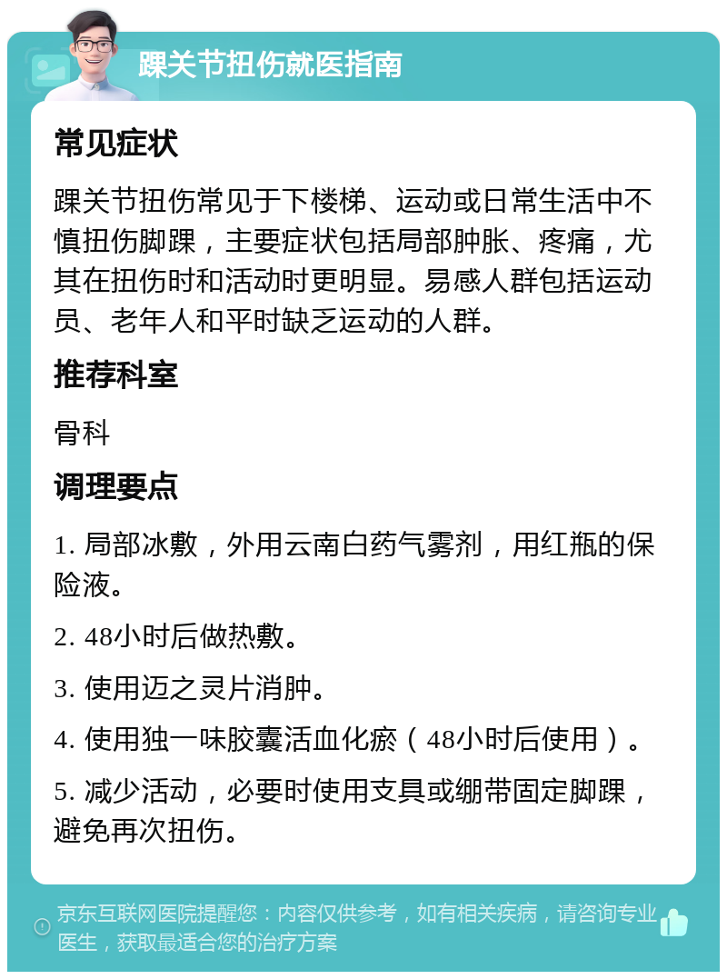 踝关节扭伤就医指南 常见症状 踝关节扭伤常见于下楼梯、运动或日常生活中不慎扭伤脚踝，主要症状包括局部肿胀、疼痛，尤其在扭伤时和活动时更明显。易感人群包括运动员、老年人和平时缺乏运动的人群。 推荐科室 骨科 调理要点 1. 局部冰敷，外用云南白药气雾剂，用红瓶的保险液。 2. 48小时后做热敷。 3. 使用迈之灵片消肿。 4. 使用独一味胶囊活血化瘀（48小时后使用）。 5. 减少活动，必要时使用支具或绷带固定脚踝，避免再次扭伤。