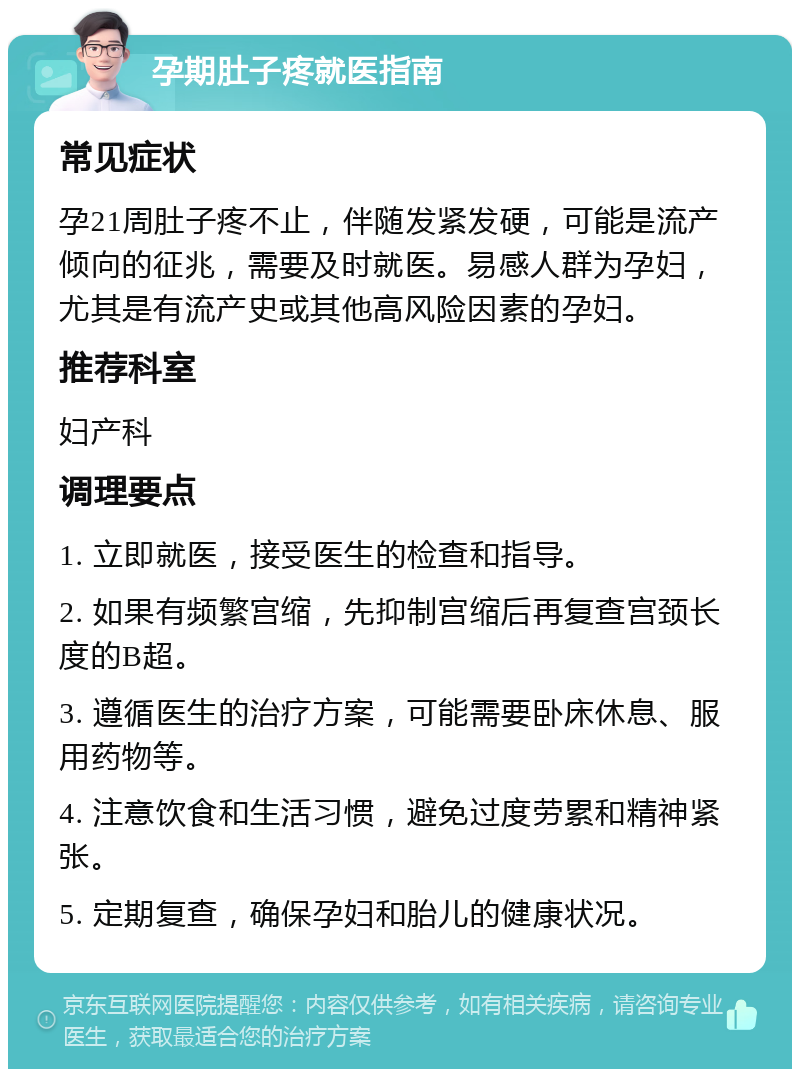 孕期肚子疼就医指南 常见症状 孕21周肚子疼不止，伴随发紧发硬，可能是流产倾向的征兆，需要及时就医。易感人群为孕妇，尤其是有流产史或其他高风险因素的孕妇。 推荐科室 妇产科 调理要点 1. 立即就医，接受医生的检查和指导。 2. 如果有频繁宫缩，先抑制宫缩后再复查宫颈长度的B超。 3. 遵循医生的治疗方案，可能需要卧床休息、服用药物等。 4. 注意饮食和生活习惯，避免过度劳累和精神紧张。 5. 定期复查，确保孕妇和胎儿的健康状况。