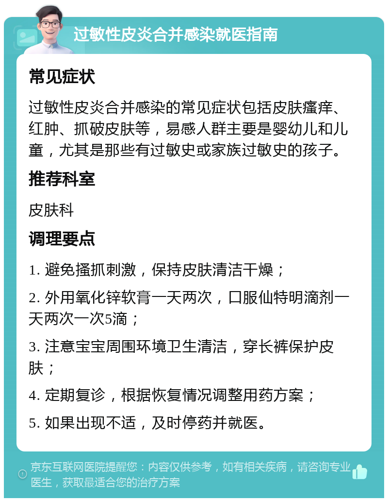 过敏性皮炎合并感染就医指南 常见症状 过敏性皮炎合并感染的常见症状包括皮肤瘙痒、红肿、抓破皮肤等，易感人群主要是婴幼儿和儿童，尤其是那些有过敏史或家族过敏史的孩子。 推荐科室 皮肤科 调理要点 1. 避免搔抓刺激，保持皮肤清洁干燥； 2. 外用氧化锌软膏一天两次，口服仙特明滴剂一天两次一次5滴； 3. 注意宝宝周围环境卫生清洁，穿长裤保护皮肤； 4. 定期复诊，根据恢复情况调整用药方案； 5. 如果出现不适，及时停药并就医。