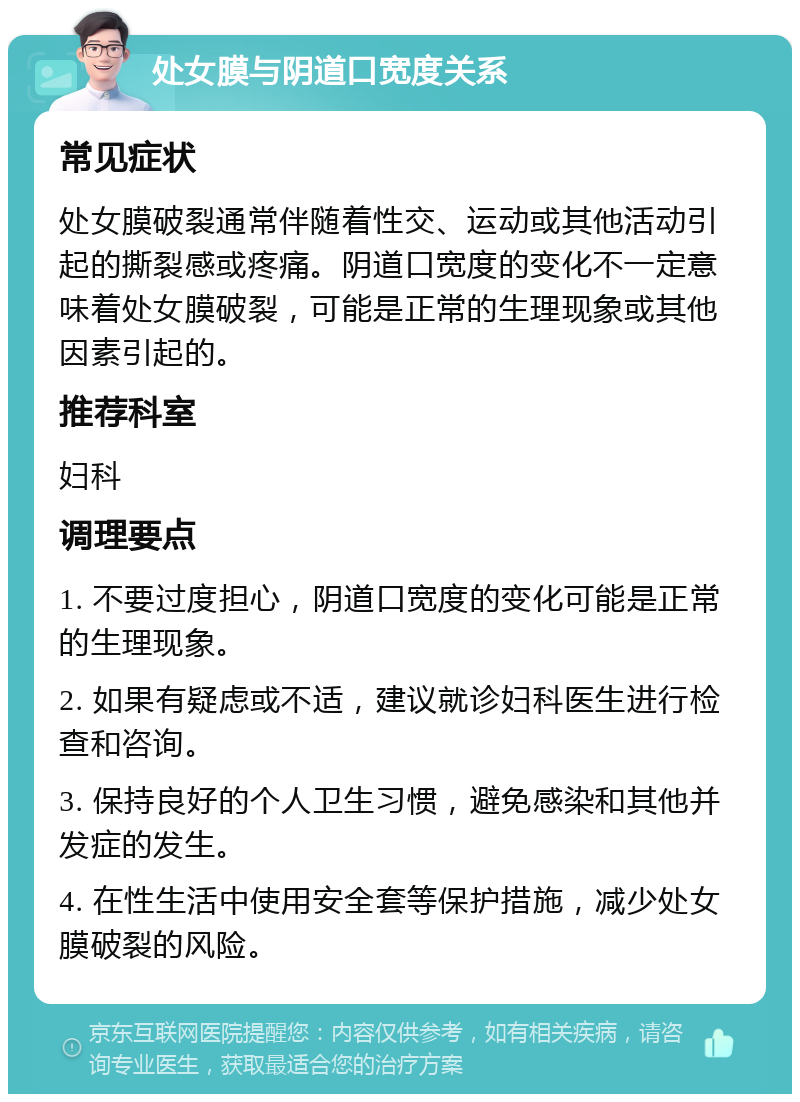 处女膜与阴道口宽度关系 常见症状 处女膜破裂通常伴随着性交、运动或其他活动引起的撕裂感或疼痛。阴道口宽度的变化不一定意味着处女膜破裂，可能是正常的生理现象或其他因素引起的。 推荐科室 妇科 调理要点 1. 不要过度担心，阴道口宽度的变化可能是正常的生理现象。 2. 如果有疑虑或不适，建议就诊妇科医生进行检查和咨询。 3. 保持良好的个人卫生习惯，避免感染和其他并发症的发生。 4. 在性生活中使用安全套等保护措施，减少处女膜破裂的风险。