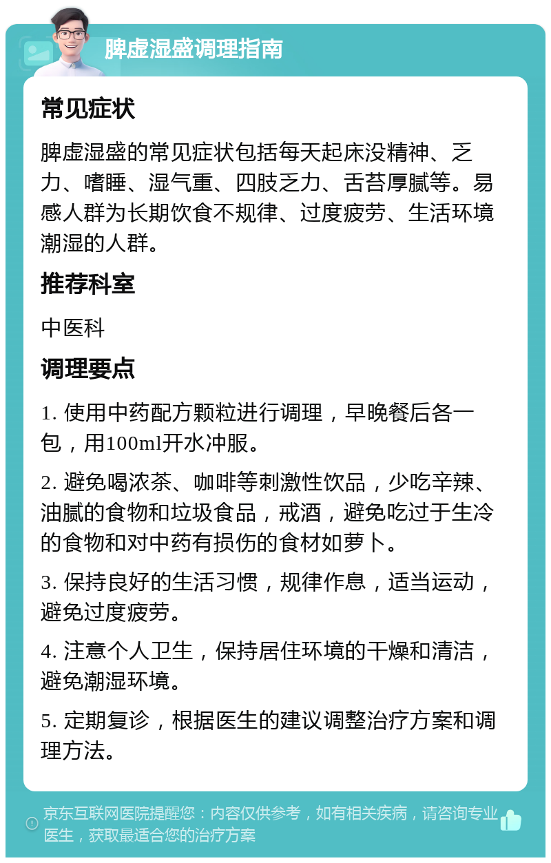 脾虚湿盛调理指南 常见症状 脾虚湿盛的常见症状包括每天起床没精神、乏力、嗜睡、湿气重、四肢乏力、舌苔厚腻等。易感人群为长期饮食不规律、过度疲劳、生活环境潮湿的人群。 推荐科室 中医科 调理要点 1. 使用中药配方颗粒进行调理，早晚餐后各一包，用100ml开水冲服。 2. 避免喝浓茶、咖啡等刺激性饮品，少吃辛辣、油腻的食物和垃圾食品，戒酒，避免吃过于生冷的食物和对中药有损伤的食材如萝卜。 3. 保持良好的生活习惯，规律作息，适当运动，避免过度疲劳。 4. 注意个人卫生，保持居住环境的干燥和清洁，避免潮湿环境。 5. 定期复诊，根据医生的建议调整治疗方案和调理方法。