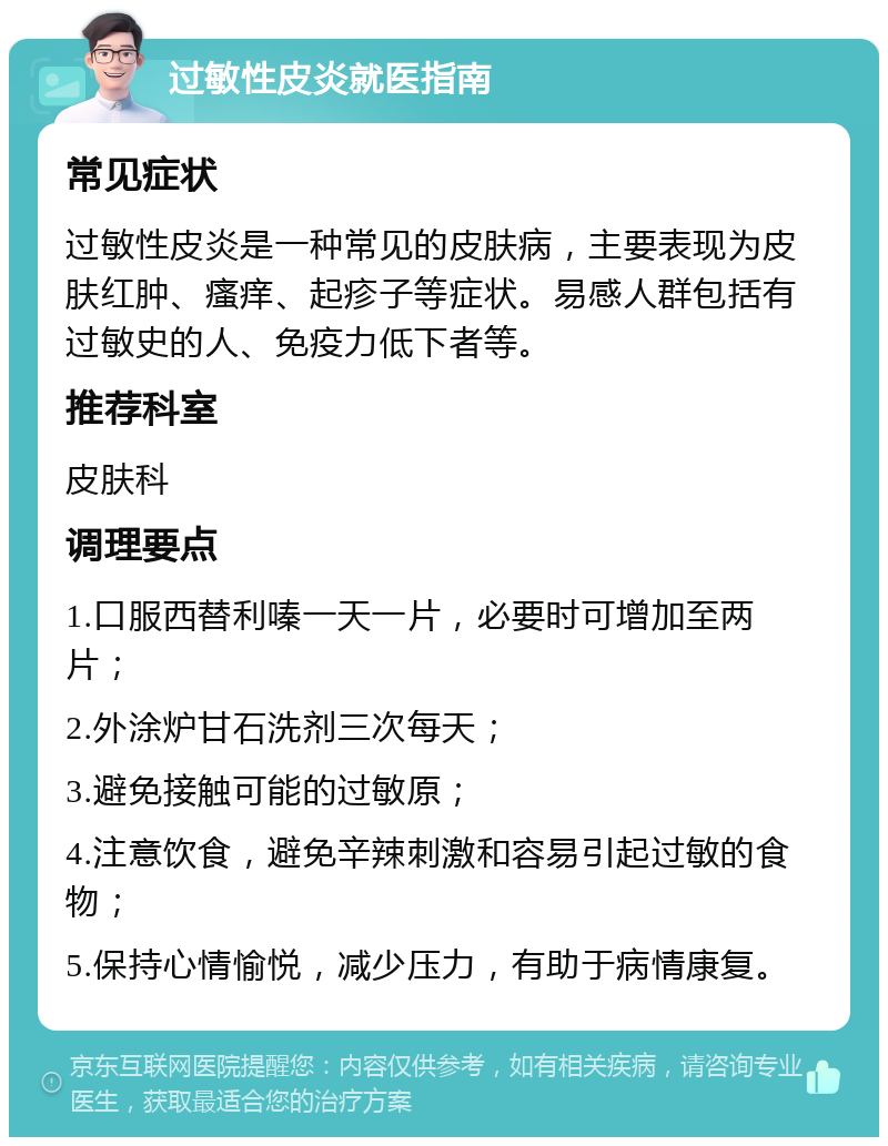 过敏性皮炎就医指南 常见症状 过敏性皮炎是一种常见的皮肤病，主要表现为皮肤红肿、瘙痒、起疹子等症状。易感人群包括有过敏史的人、免疫力低下者等。 推荐科室 皮肤科 调理要点 1.口服西替利嗪一天一片，必要时可增加至两片； 2.外涂炉甘石洗剂三次每天； 3.避免接触可能的过敏原； 4.注意饮食，避免辛辣刺激和容易引起过敏的食物； 5.保持心情愉悦，减少压力，有助于病情康复。