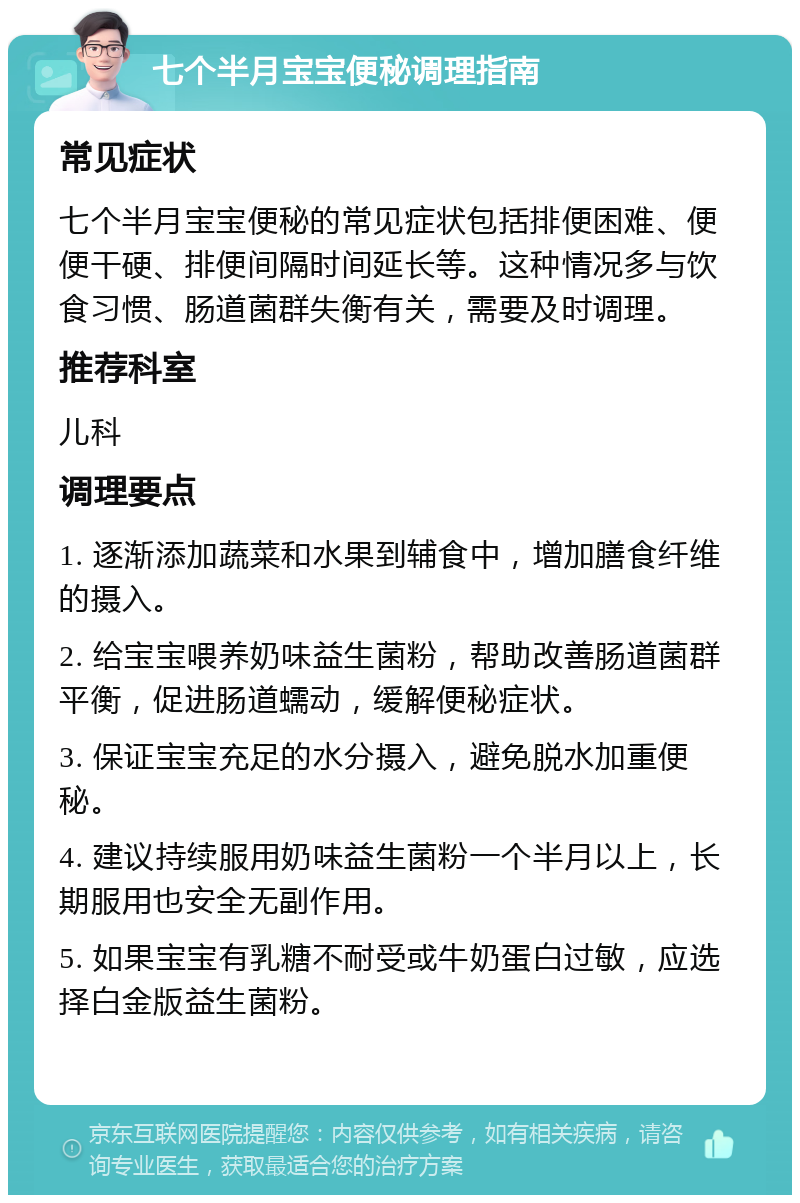 七个半月宝宝便秘调理指南 常见症状 七个半月宝宝便秘的常见症状包括排便困难、便便干硬、排便间隔时间延长等。这种情况多与饮食习惯、肠道菌群失衡有关，需要及时调理。 推荐科室 儿科 调理要点 1. 逐渐添加蔬菜和水果到辅食中，增加膳食纤维的摄入。 2. 给宝宝喂养奶味益生菌粉，帮助改善肠道菌群平衡，促进肠道蠕动，缓解便秘症状。 3. 保证宝宝充足的水分摄入，避免脱水加重便秘。 4. 建议持续服用奶味益生菌粉一个半月以上，长期服用也安全无副作用。 5. 如果宝宝有乳糖不耐受或牛奶蛋白过敏，应选择白金版益生菌粉。