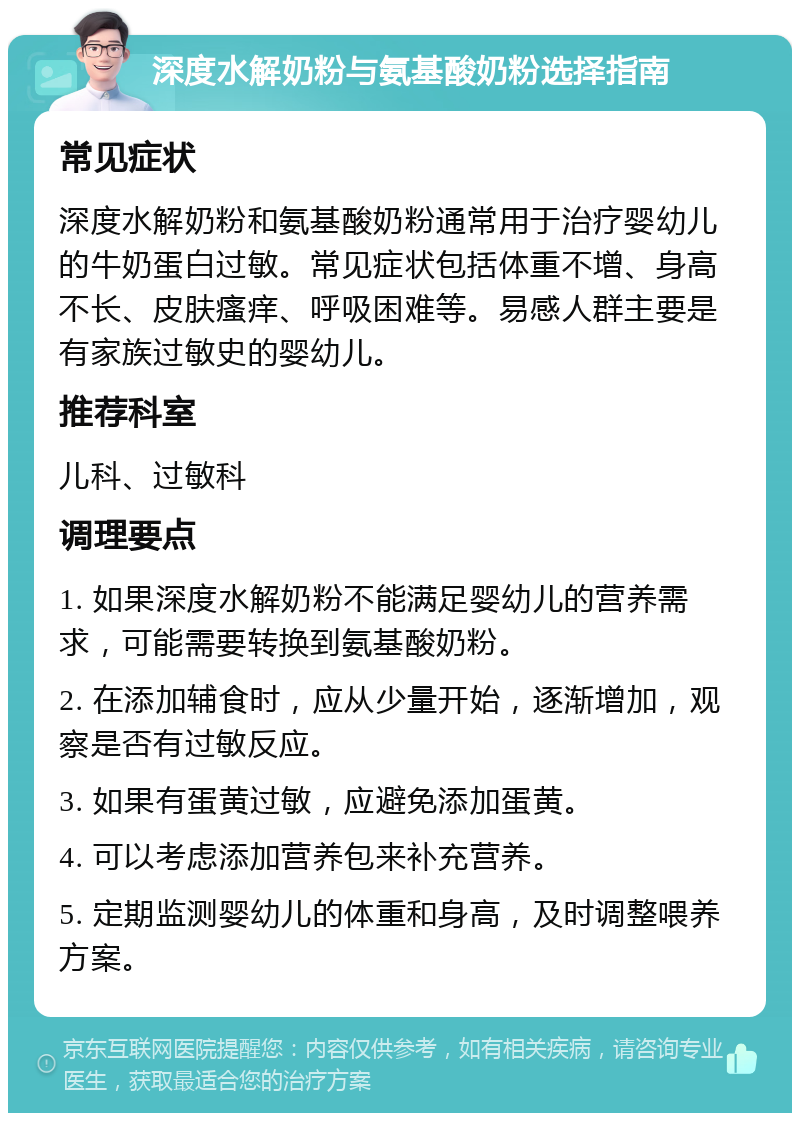 深度水解奶粉与氨基酸奶粉选择指南 常见症状 深度水解奶粉和氨基酸奶粉通常用于治疗婴幼儿的牛奶蛋白过敏。常见症状包括体重不增、身高不长、皮肤瘙痒、呼吸困难等。易感人群主要是有家族过敏史的婴幼儿。 推荐科室 儿科、过敏科 调理要点 1. 如果深度水解奶粉不能满足婴幼儿的营养需求，可能需要转换到氨基酸奶粉。 2. 在添加辅食时，应从少量开始，逐渐增加，观察是否有过敏反应。 3. 如果有蛋黄过敏，应避免添加蛋黄。 4. 可以考虑添加营养包来补充营养。 5. 定期监测婴幼儿的体重和身高，及时调整喂养方案。