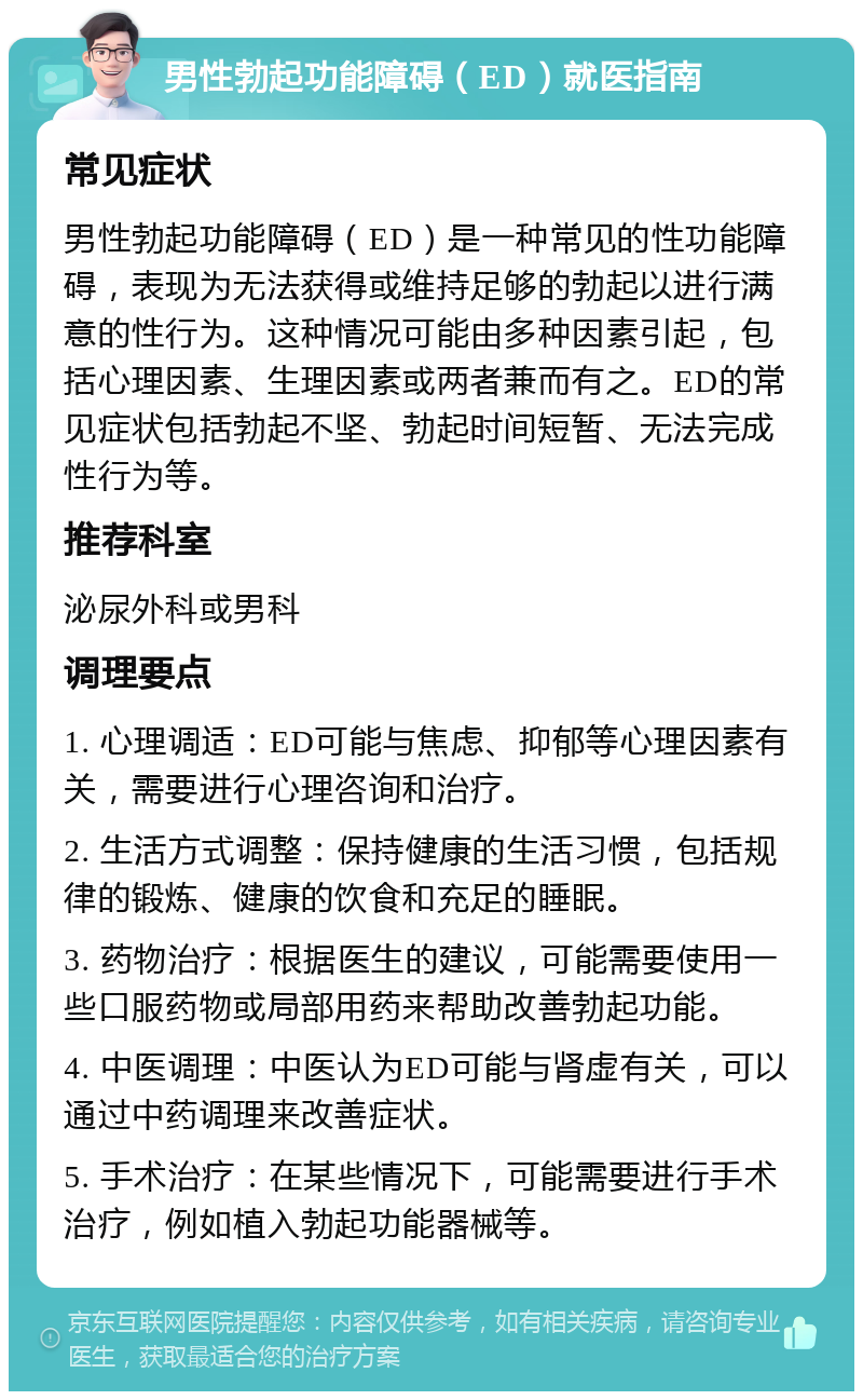 男性勃起功能障碍（ED）就医指南 常见症状 男性勃起功能障碍（ED）是一种常见的性功能障碍，表现为无法获得或维持足够的勃起以进行满意的性行为。这种情况可能由多种因素引起，包括心理因素、生理因素或两者兼而有之。ED的常见症状包括勃起不坚、勃起时间短暂、无法完成性行为等。 推荐科室 泌尿外科或男科 调理要点 1. 心理调适：ED可能与焦虑、抑郁等心理因素有关，需要进行心理咨询和治疗。 2. 生活方式调整：保持健康的生活习惯，包括规律的锻炼、健康的饮食和充足的睡眠。 3. 药物治疗：根据医生的建议，可能需要使用一些口服药物或局部用药来帮助改善勃起功能。 4. 中医调理：中医认为ED可能与肾虚有关，可以通过中药调理来改善症状。 5. 手术治疗：在某些情况下，可能需要进行手术治疗，例如植入勃起功能器械等。