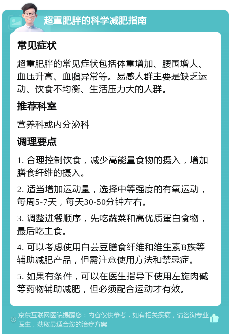 超重肥胖的科学减肥指南 常见症状 超重肥胖的常见症状包括体重增加、腰围增大、血压升高、血脂异常等。易感人群主要是缺乏运动、饮食不均衡、生活压力大的人群。 推荐科室 营养科或内分泌科 调理要点 1. 合理控制饮食，减少高能量食物的摄入，增加膳食纤维的摄入。 2. 适当增加运动量，选择中等强度的有氧运动，每周5-7天，每天30-50分钟左右。 3. 调整进餐顺序，先吃蔬菜和高优质蛋白食物，最后吃主食。 4. 可以考虑使用白芸豆膳食纤维和维生素B族等辅助减肥产品，但需注意使用方法和禁忌症。 5. 如果有条件，可以在医生指导下使用左旋肉碱等药物辅助减肥，但必须配合运动才有效。