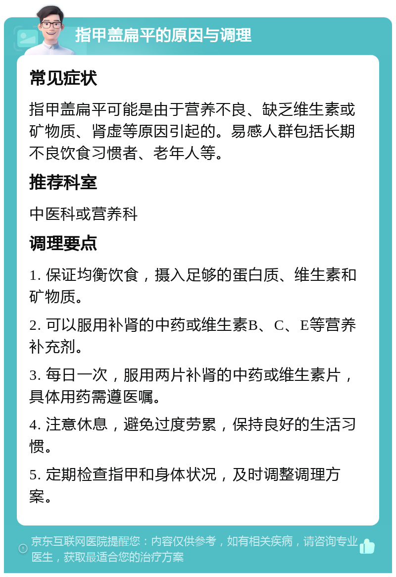 指甲盖扁平的原因与调理 常见症状 指甲盖扁平可能是由于营养不良、缺乏维生素或矿物质、肾虚等原因引起的。易感人群包括长期不良饮食习惯者、老年人等。 推荐科室 中医科或营养科 调理要点 1. 保证均衡饮食，摄入足够的蛋白质、维生素和矿物质。 2. 可以服用补肾的中药或维生素B、C、E等营养补充剂。 3. 每日一次，服用两片补肾的中药或维生素片，具体用药需遵医嘱。 4. 注意休息，避免过度劳累，保持良好的生活习惯。 5. 定期检查指甲和身体状况，及时调整调理方案。