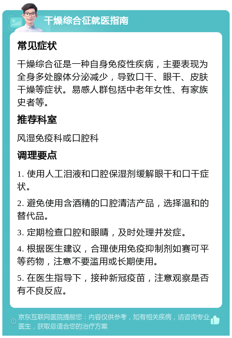 干燥综合征就医指南 常见症状 干燥综合征是一种自身免疫性疾病，主要表现为全身多处腺体分泌减少，导致口干、眼干、皮肤干燥等症状。易感人群包括中老年女性、有家族史者等。 推荐科室 风湿免疫科或口腔科 调理要点 1. 使用人工泪液和口腔保湿剂缓解眼干和口干症状。 2. 避免使用含酒精的口腔清洁产品，选择温和的替代品。 3. 定期检查口腔和眼睛，及时处理并发症。 4. 根据医生建议，合理使用免疫抑制剂如赛可平等药物，注意不要滥用或长期使用。 5. 在医生指导下，接种新冠疫苗，注意观察是否有不良反应。