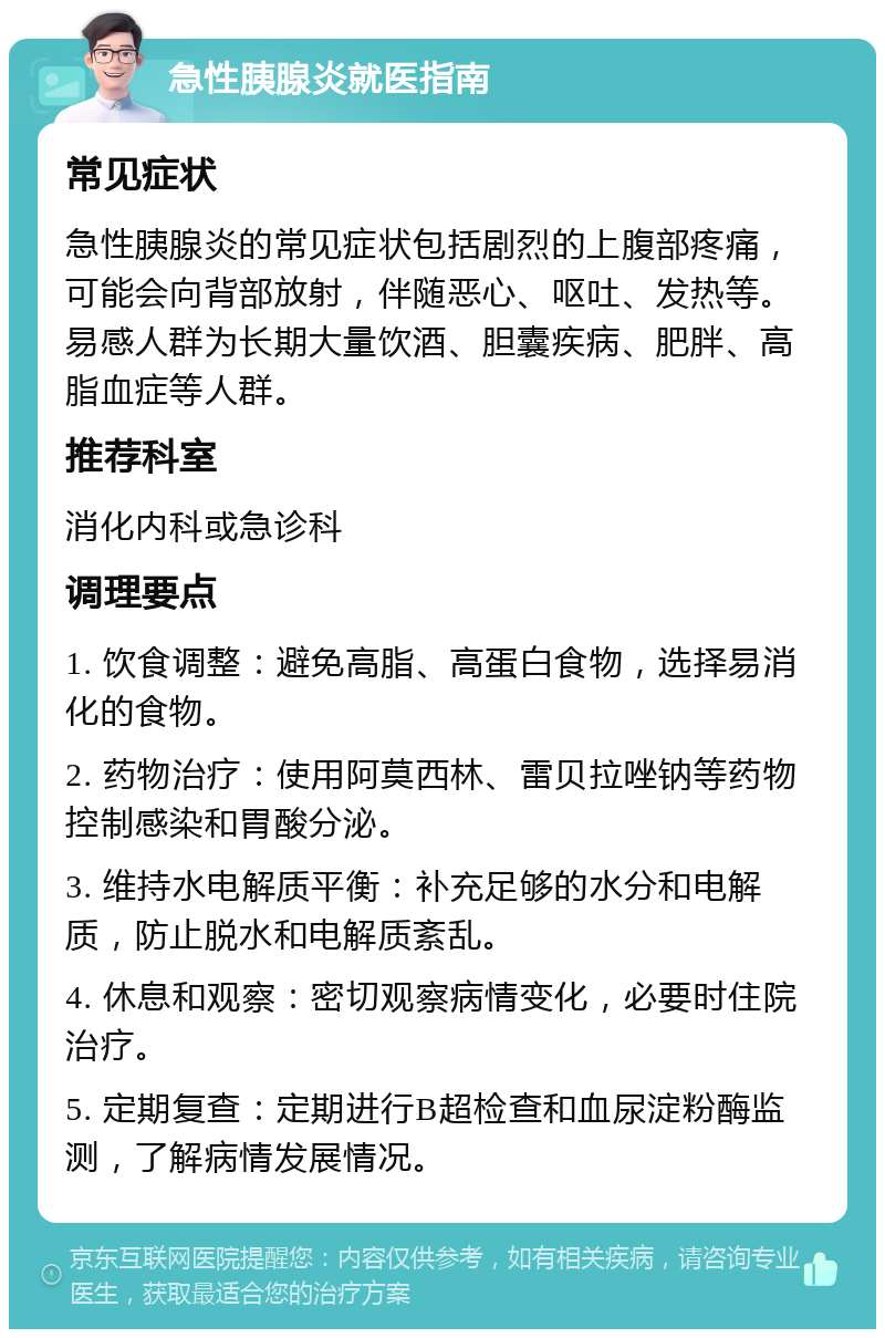 急性胰腺炎就医指南 常见症状 急性胰腺炎的常见症状包括剧烈的上腹部疼痛，可能会向背部放射，伴随恶心、呕吐、发热等。易感人群为长期大量饮酒、胆囊疾病、肥胖、高脂血症等人群。 推荐科室 消化内科或急诊科 调理要点 1. 饮食调整：避免高脂、高蛋白食物，选择易消化的食物。 2. 药物治疗：使用阿莫西林、雷贝拉唑钠等药物控制感染和胃酸分泌。 3. 维持水电解质平衡：补充足够的水分和电解质，防止脱水和电解质紊乱。 4. 休息和观察：密切观察病情变化，必要时住院治疗。 5. 定期复查：定期进行B超检查和血尿淀粉酶监测，了解病情发展情况。