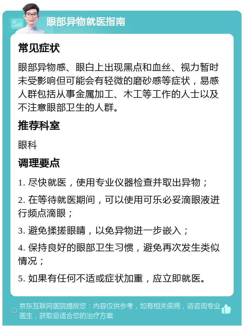 眼部异物就医指南 常见症状 眼部异物感、眼白上出现黑点和血丝、视力暂时未受影响但可能会有轻微的磨砂感等症状，易感人群包括从事金属加工、木工等工作的人士以及不注意眼部卫生的人群。 推荐科室 眼科 调理要点 1. 尽快就医，使用专业仪器检查并取出异物； 2. 在等待就医期间，可以使用可乐必妥滴眼液进行频点滴眼； 3. 避免揉搓眼睛，以免异物进一步嵌入； 4. 保持良好的眼部卫生习惯，避免再次发生类似情况； 5. 如果有任何不适或症状加重，应立即就医。