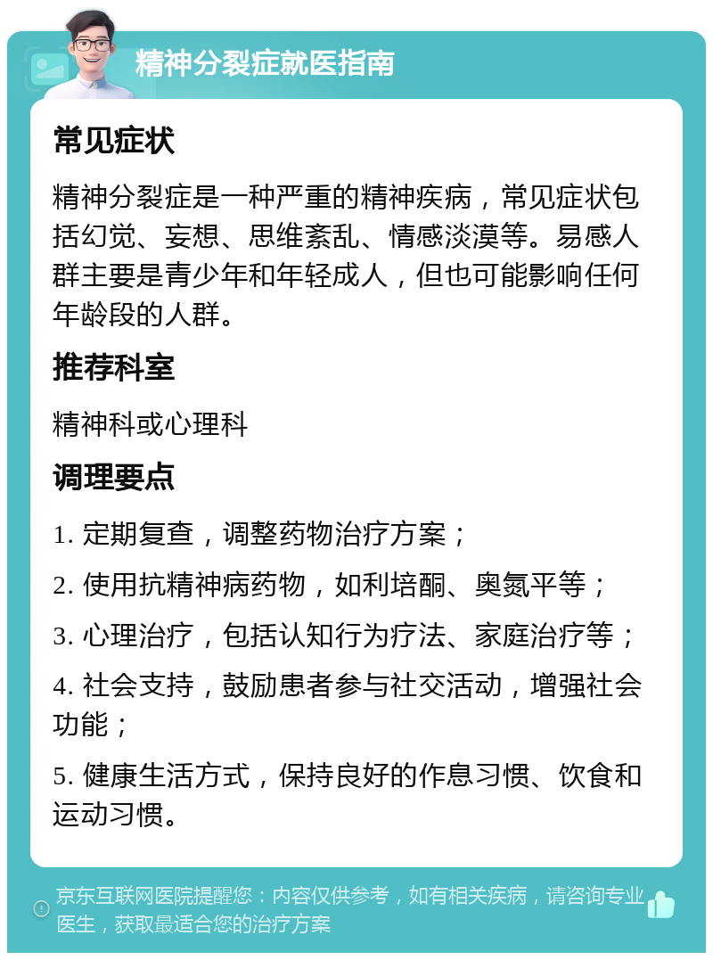 精神分裂症就医指南 常见症状 精神分裂症是一种严重的精神疾病，常见症状包括幻觉、妄想、思维紊乱、情感淡漠等。易感人群主要是青少年和年轻成人，但也可能影响任何年龄段的人群。 推荐科室 精神科或心理科 调理要点 1. 定期复查，调整药物治疗方案； 2. 使用抗精神病药物，如利培酮、奥氮平等； 3. 心理治疗，包括认知行为疗法、家庭治疗等； 4. 社会支持，鼓励患者参与社交活动，增强社会功能； 5. 健康生活方式，保持良好的作息习惯、饮食和运动习惯。