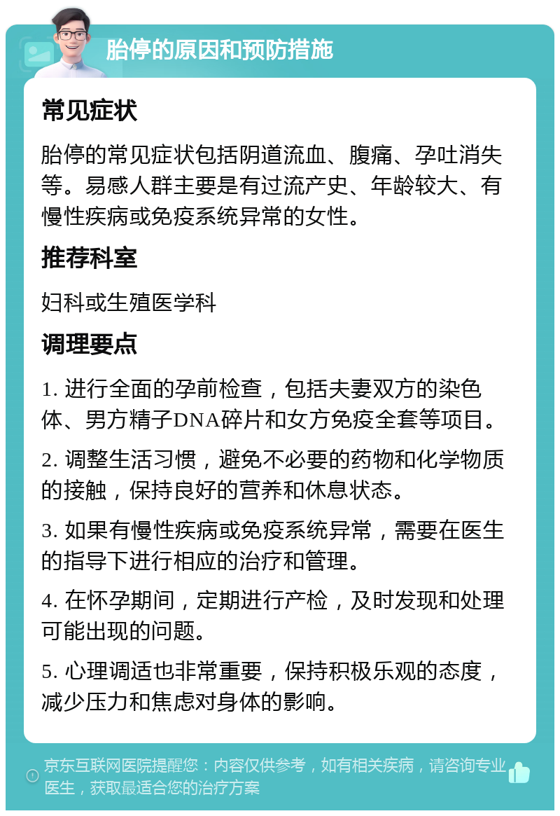 胎停的原因和预防措施 常见症状 胎停的常见症状包括阴道流血、腹痛、孕吐消失等。易感人群主要是有过流产史、年龄较大、有慢性疾病或免疫系统异常的女性。 推荐科室 妇科或生殖医学科 调理要点 1. 进行全面的孕前检查，包括夫妻双方的染色体、男方精子DNA碎片和女方免疫全套等项目。 2. 调整生活习惯，避免不必要的药物和化学物质的接触，保持良好的营养和休息状态。 3. 如果有慢性疾病或免疫系统异常，需要在医生的指导下进行相应的治疗和管理。 4. 在怀孕期间，定期进行产检，及时发现和处理可能出现的问题。 5. 心理调适也非常重要，保持积极乐观的态度，减少压力和焦虑对身体的影响。