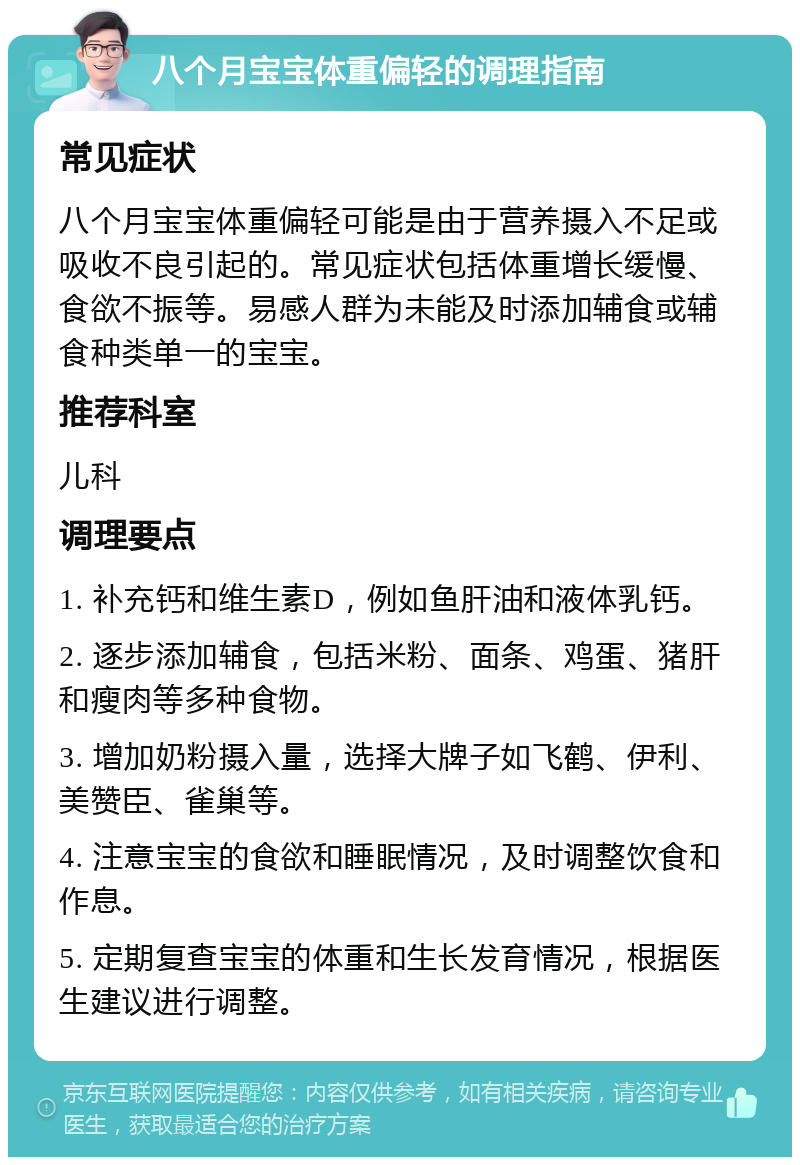 八个月宝宝体重偏轻的调理指南 常见症状 八个月宝宝体重偏轻可能是由于营养摄入不足或吸收不良引起的。常见症状包括体重增长缓慢、食欲不振等。易感人群为未能及时添加辅食或辅食种类单一的宝宝。 推荐科室 儿科 调理要点 1. 补充钙和维生素D，例如鱼肝油和液体乳钙。 2. 逐步添加辅食，包括米粉、面条、鸡蛋、猪肝和瘦肉等多种食物。 3. 增加奶粉摄入量，选择大牌子如飞鹤、伊利、美赞臣、雀巢等。 4. 注意宝宝的食欲和睡眠情况，及时调整饮食和作息。 5. 定期复查宝宝的体重和生长发育情况，根据医生建议进行调整。