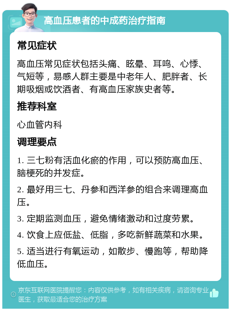 高血压患者的中成药治疗指南 常见症状 高血压常见症状包括头痛、眩晕、耳鸣、心悸、气短等，易感人群主要是中老年人、肥胖者、长期吸烟或饮酒者、有高血压家族史者等。 推荐科室 心血管内科 调理要点 1. 三七粉有活血化瘀的作用，可以预防高血压、脑梗死的并发症。 2. 最好用三七、丹参和西洋参的组合来调理高血压。 3. 定期监测血压，避免情绪激动和过度劳累。 4. 饮食上应低盐、低脂，多吃新鲜蔬菜和水果。 5. 适当进行有氧运动，如散步、慢跑等，帮助降低血压。