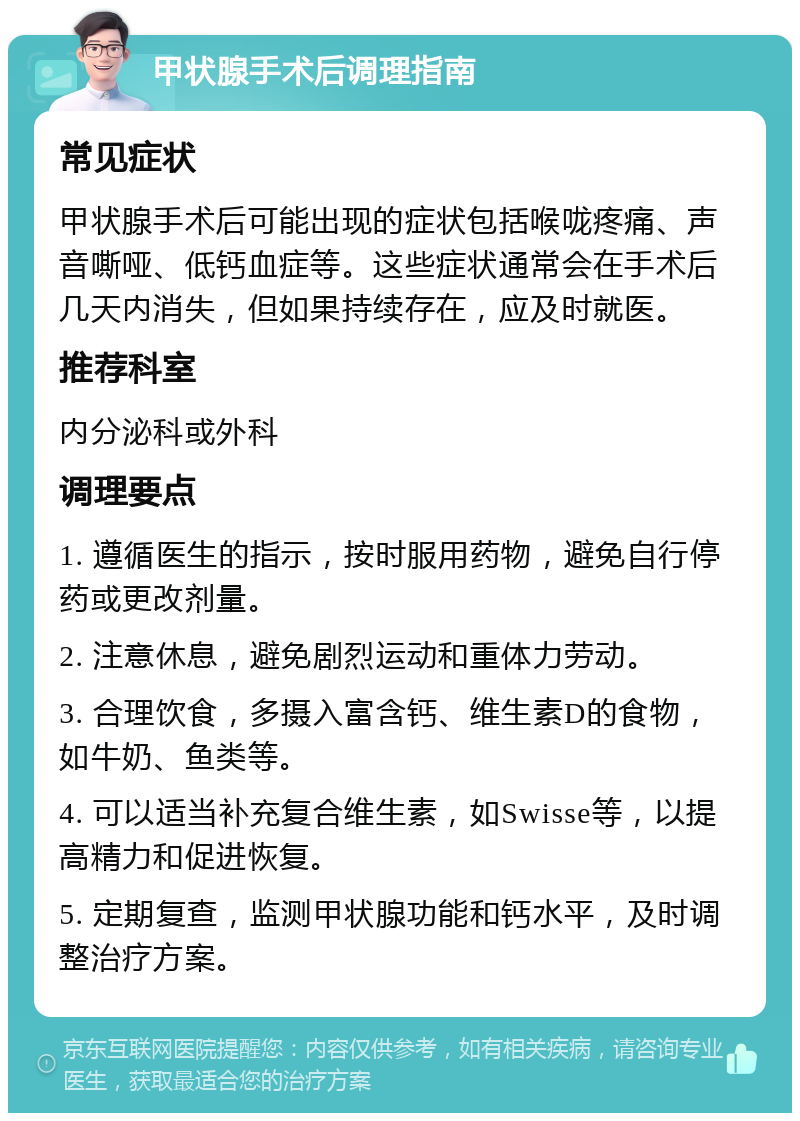 甲状腺手术后调理指南 常见症状 甲状腺手术后可能出现的症状包括喉咙疼痛、声音嘶哑、低钙血症等。这些症状通常会在手术后几天内消失，但如果持续存在，应及时就医。 推荐科室 内分泌科或外科 调理要点 1. 遵循医生的指示，按时服用药物，避免自行停药或更改剂量。 2. 注意休息，避免剧烈运动和重体力劳动。 3. 合理饮食，多摄入富含钙、维生素D的食物，如牛奶、鱼类等。 4. 可以适当补充复合维生素，如Swisse等，以提高精力和促进恢复。 5. 定期复查，监测甲状腺功能和钙水平，及时调整治疗方案。