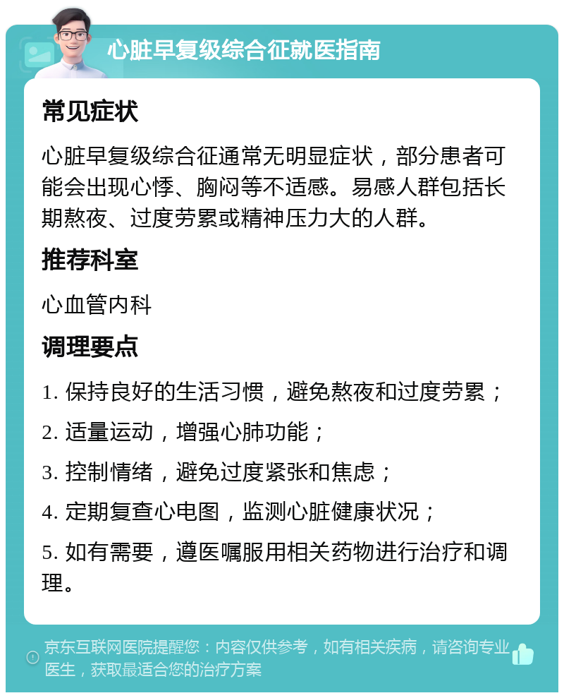 心脏早复级综合征就医指南 常见症状 心脏早复级综合征通常无明显症状，部分患者可能会出现心悸、胸闷等不适感。易感人群包括长期熬夜、过度劳累或精神压力大的人群。 推荐科室 心血管内科 调理要点 1. 保持良好的生活习惯，避免熬夜和过度劳累； 2. 适量运动，增强心肺功能； 3. 控制情绪，避免过度紧张和焦虑； 4. 定期复查心电图，监测心脏健康状况； 5. 如有需要，遵医嘱服用相关药物进行治疗和调理。