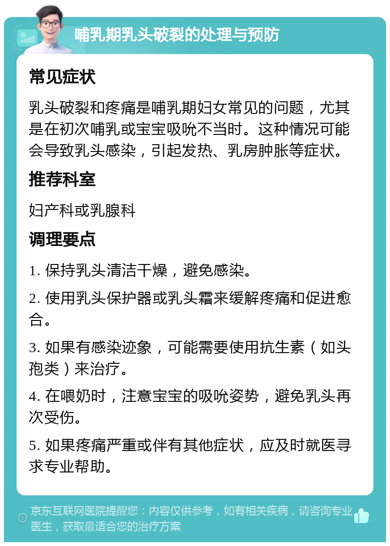 哺乳期乳头破裂的处理与预防 常见症状 乳头破裂和疼痛是哺乳期妇女常见的问题，尤其是在初次哺乳或宝宝吸吮不当时。这种情况可能会导致乳头感染，引起发热、乳房肿胀等症状。 推荐科室 妇产科或乳腺科 调理要点 1. 保持乳头清洁干燥，避免感染。 2. 使用乳头保护器或乳头霜来缓解疼痛和促进愈合。 3. 如果有感染迹象，可能需要使用抗生素（如头孢类）来治疗。 4. 在喂奶时，注意宝宝的吸吮姿势，避免乳头再次受伤。 5. 如果疼痛严重或伴有其他症状，应及时就医寻求专业帮助。