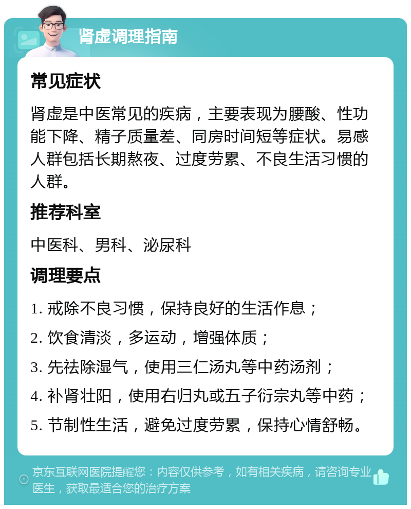 肾虚调理指南 常见症状 肾虚是中医常见的疾病，主要表现为腰酸、性功能下降、精子质量差、同房时间短等症状。易感人群包括长期熬夜、过度劳累、不良生活习惯的人群。 推荐科室 中医科、男科、泌尿科 调理要点 1. 戒除不良习惯，保持良好的生活作息； 2. 饮食清淡，多运动，增强体质； 3. 先祛除湿气，使用三仁汤丸等中药汤剂； 4. 补肾壮阳，使用右归丸或五子衍宗丸等中药； 5. 节制性生活，避免过度劳累，保持心情舒畅。