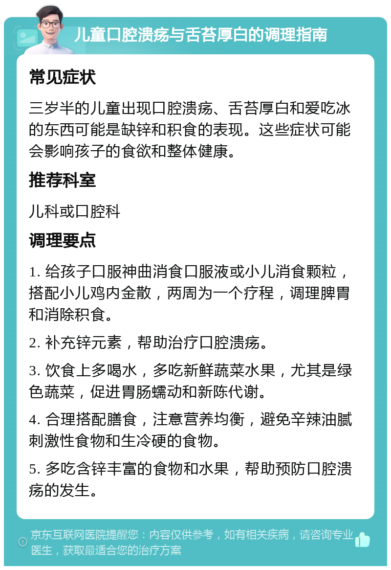 儿童口腔溃疡与舌苔厚白的调理指南 常见症状 三岁半的儿童出现口腔溃疡、舌苔厚白和爱吃冰的东西可能是缺锌和积食的表现。这些症状可能会影响孩子的食欲和整体健康。 推荐科室 儿科或口腔科 调理要点 1. 给孩子口服神曲消食口服液或小儿消食颗粒，搭配小儿鸡内金散，两周为一个疗程，调理脾胃和消除积食。 2. 补充锌元素，帮助治疗口腔溃疡。 3. 饮食上多喝水，多吃新鲜蔬菜水果，尤其是绿色蔬菜，促进胃肠蠕动和新陈代谢。 4. 合理搭配膳食，注意营养均衡，避免辛辣油腻刺激性食物和生冷硬的食物。 5. 多吃含锌丰富的食物和水果，帮助预防口腔溃疡的发生。