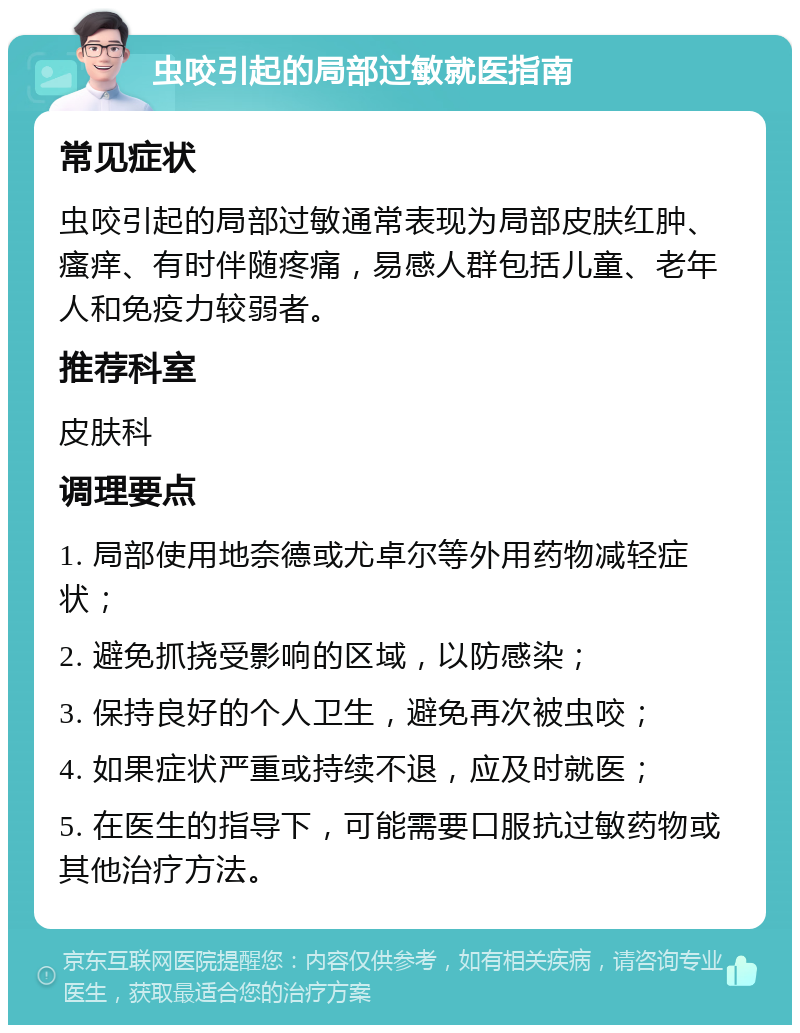 虫咬引起的局部过敏就医指南 常见症状 虫咬引起的局部过敏通常表现为局部皮肤红肿、瘙痒、有时伴随疼痛，易感人群包括儿童、老年人和免疫力较弱者。 推荐科室 皮肤科 调理要点 1. 局部使用地奈德或尤卓尔等外用药物减轻症状； 2. 避免抓挠受影响的区域，以防感染； 3. 保持良好的个人卫生，避免再次被虫咬； 4. 如果症状严重或持续不退，应及时就医； 5. 在医生的指导下，可能需要口服抗过敏药物或其他治疗方法。