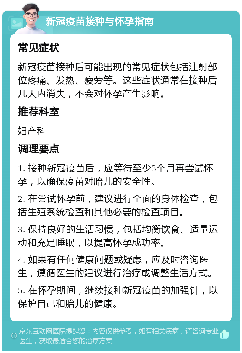 新冠疫苗接种与怀孕指南 常见症状 新冠疫苗接种后可能出现的常见症状包括注射部位疼痛、发热、疲劳等。这些症状通常在接种后几天内消失，不会对怀孕产生影响。 推荐科室 妇产科 调理要点 1. 接种新冠疫苗后，应等待至少3个月再尝试怀孕，以确保疫苗对胎儿的安全性。 2. 在尝试怀孕前，建议进行全面的身体检查，包括生殖系统检查和其他必要的检查项目。 3. 保持良好的生活习惯，包括均衡饮食、适量运动和充足睡眠，以提高怀孕成功率。 4. 如果有任何健康问题或疑虑，应及时咨询医生，遵循医生的建议进行治疗或调整生活方式。 5. 在怀孕期间，继续接种新冠疫苗的加强针，以保护自己和胎儿的健康。