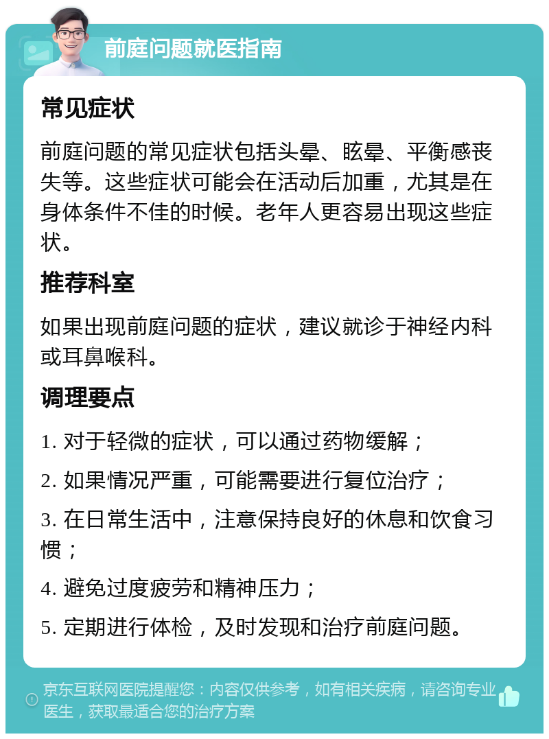 前庭问题就医指南 常见症状 前庭问题的常见症状包括头晕、眩晕、平衡感丧失等。这些症状可能会在活动后加重，尤其是在身体条件不佳的时候。老年人更容易出现这些症状。 推荐科室 如果出现前庭问题的症状，建议就诊于神经内科或耳鼻喉科。 调理要点 1. 对于轻微的症状，可以通过药物缓解； 2. 如果情况严重，可能需要进行复位治疗； 3. 在日常生活中，注意保持良好的休息和饮食习惯； 4. 避免过度疲劳和精神压力； 5. 定期进行体检，及时发现和治疗前庭问题。