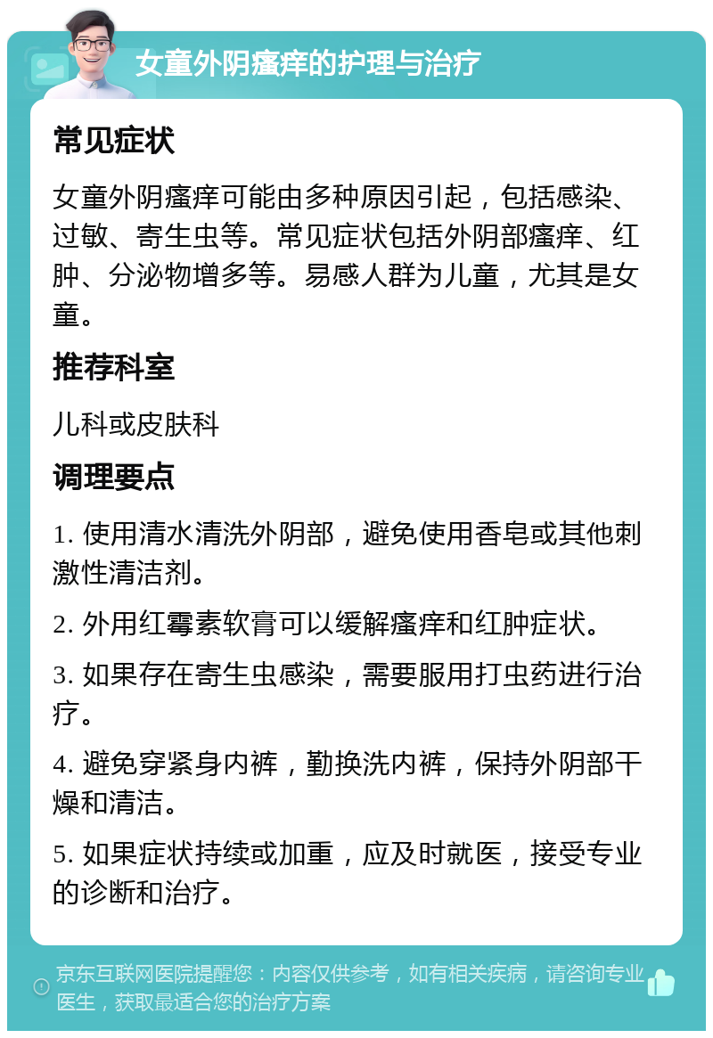 女童外阴瘙痒的护理与治疗 常见症状 女童外阴瘙痒可能由多种原因引起，包括感染、过敏、寄生虫等。常见症状包括外阴部瘙痒、红肿、分泌物增多等。易感人群为儿童，尤其是女童。 推荐科室 儿科或皮肤科 调理要点 1. 使用清水清洗外阴部，避免使用香皂或其他刺激性清洁剂。 2. 外用红霉素软膏可以缓解瘙痒和红肿症状。 3. 如果存在寄生虫感染，需要服用打虫药进行治疗。 4. 避免穿紧身内裤，勤换洗内裤，保持外阴部干燥和清洁。 5. 如果症状持续或加重，应及时就医，接受专业的诊断和治疗。