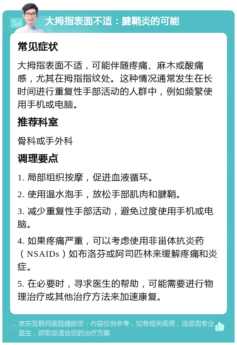 大拇指表面不适：腱鞘炎的可能 常见症状 大拇指表面不适，可能伴随疼痛、麻木或酸痛感，尤其在拇指指纹处。这种情况通常发生在长时间进行重复性手部活动的人群中，例如频繁使用手机或电脑。 推荐科室 骨科或手外科 调理要点 1. 局部组织按摩，促进血液循环。 2. 使用温水泡手，放松手部肌肉和腱鞘。 3. 减少重复性手部活动，避免过度使用手机或电脑。 4. 如果疼痛严重，可以考虑使用非甾体抗炎药（NSAIDs）如布洛芬或阿司匹林来缓解疼痛和炎症。 5. 在必要时，寻求医生的帮助，可能需要进行物理治疗或其他治疗方法来加速康复。