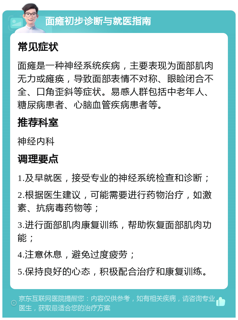 面瘫初步诊断与就医指南 常见症状 面瘫是一种神经系统疾病，主要表现为面部肌肉无力或瘫痪，导致面部表情不对称、眼睑闭合不全、口角歪斜等症状。易感人群包括中老年人、糖尿病患者、心脑血管疾病患者等。 推荐科室 神经内科 调理要点 1.及早就医，接受专业的神经系统检查和诊断； 2.根据医生建议，可能需要进行药物治疗，如激素、抗病毒药物等； 3.进行面部肌肉康复训练，帮助恢复面部肌肉功能； 4.注意休息，避免过度疲劳； 5.保持良好的心态，积极配合治疗和康复训练。