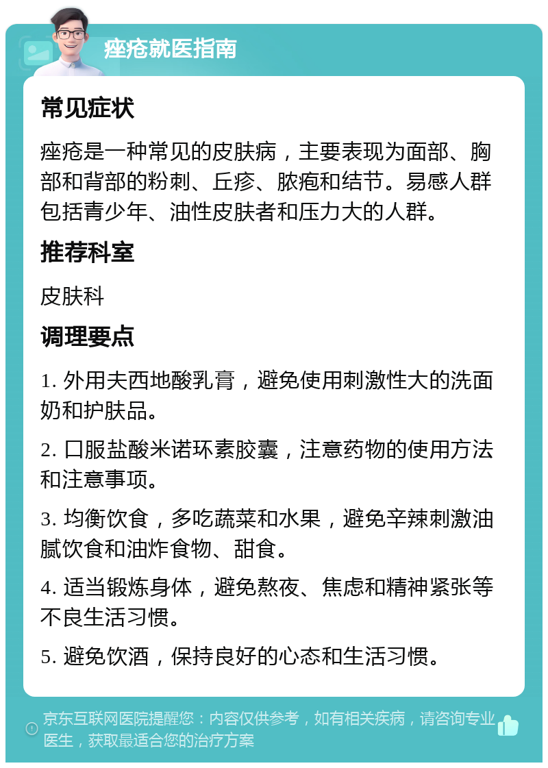 痤疮就医指南 常见症状 痤疮是一种常见的皮肤病，主要表现为面部、胸部和背部的粉刺、丘疹、脓疱和结节。易感人群包括青少年、油性皮肤者和压力大的人群。 推荐科室 皮肤科 调理要点 1. 外用夫西地酸乳膏，避免使用刺激性大的洗面奶和护肤品。 2. 口服盐酸米诺环素胶囊，注意药物的使用方法和注意事项。 3. 均衡饮食，多吃蔬菜和水果，避免辛辣刺激油腻饮食和油炸食物、甜食。 4. 适当锻炼身体，避免熬夜、焦虑和精神紧张等不良生活习惯。 5. 避免饮酒，保持良好的心态和生活习惯。