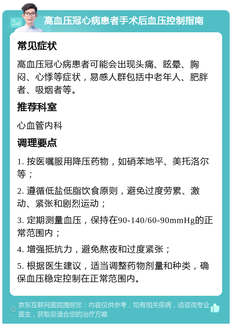 高血压冠心病患者手术后血压控制指南 常见症状 高血压冠心病患者可能会出现头痛、眩晕、胸闷、心悸等症状，易感人群包括中老年人、肥胖者、吸烟者等。 推荐科室 心血管内科 调理要点 1. 按医嘱服用降压药物，如硝苯地平、美托洛尔等； 2. 遵循低盐低脂饮食原则，避免过度劳累、激动、紧张和剧烈运动； 3. 定期测量血压，保持在90-140/60-90mmHg的正常范围内； 4. 增强抵抗力，避免熬夜和过度紧张； 5. 根据医生建议，适当调整药物剂量和种类，确保血压稳定控制在正常范围内。