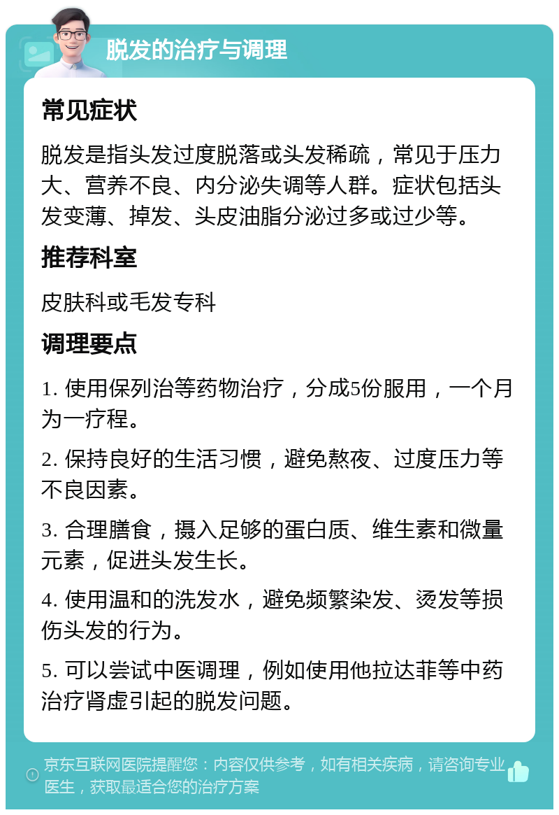 脱发的治疗与调理 常见症状 脱发是指头发过度脱落或头发稀疏，常见于压力大、营养不良、内分泌失调等人群。症状包括头发变薄、掉发、头皮油脂分泌过多或过少等。 推荐科室 皮肤科或毛发专科 调理要点 1. 使用保列治等药物治疗，分成5份服用，一个月为一疗程。 2. 保持良好的生活习惯，避免熬夜、过度压力等不良因素。 3. 合理膳食，摄入足够的蛋白质、维生素和微量元素，促进头发生长。 4. 使用温和的洗发水，避免频繁染发、烫发等损伤头发的行为。 5. 可以尝试中医调理，例如使用他拉达菲等中药治疗肾虚引起的脱发问题。